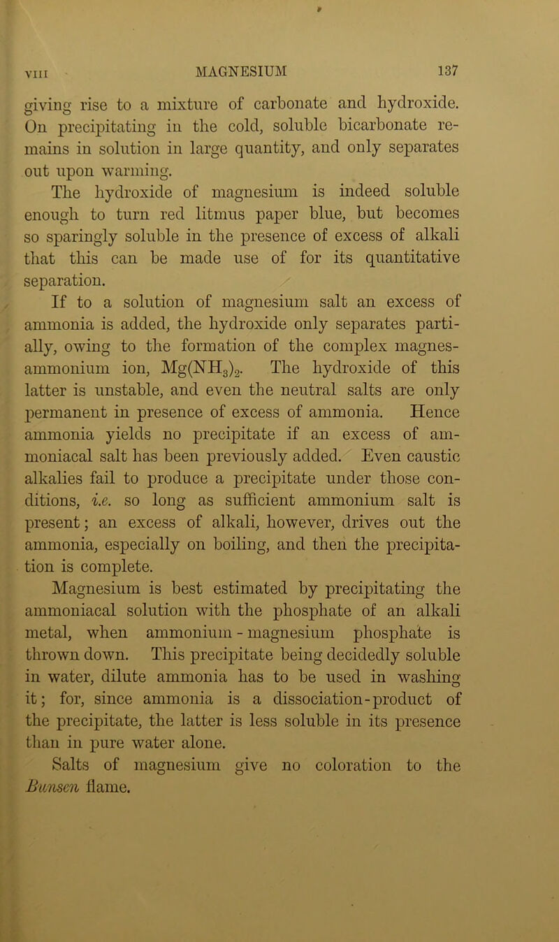giving rise to a mixture of carbonate and hydroxide. On precipitating in the cold, soluble bicarbonate re- mains in solution in large quantity, and only separates out upon warming. The hydroxide of magnesium is indeed soluble enough to turn red litmus paper blue, but becomes so sparingly soluble in the presence of excess of alkali that this can be made use of for its quantitative separation. If to a solution of magnesium salt an excess of ammonia is added, the hydroxide only separates parti- ally, owing to the formation of the complex magnes- ammonium ion, Mg(NH3)2. The hydroxide of this latter is unstable, and even the neutral salts are only permanent in presence of excess of ammonia. Hence ammonia yields no precipitate if an excess of am- moniacal salt has been previously added. Even caustic alkalies fail to produce a precipitate under those con- ditions, i.e. so long as sufficient ammonium salt is present; an excess of alkali, however, drives out the ammonia, especially on boiling, and then the precipita- tion is complete. Magnesium is best estimated by precipitating the ammoniacal solution with the phosphate of an alkali metal, when ammonium - magnesium phosphate is thrown down. This precipitate being decidedly soluble in water, dilute ammonia has to be used in washing it; for, since ammonia is a dissociation-product of the precipitate, the latter is less soluble in its presence than in pure water alone. Salts of magnesium give no coloration to the Bunsen flame.