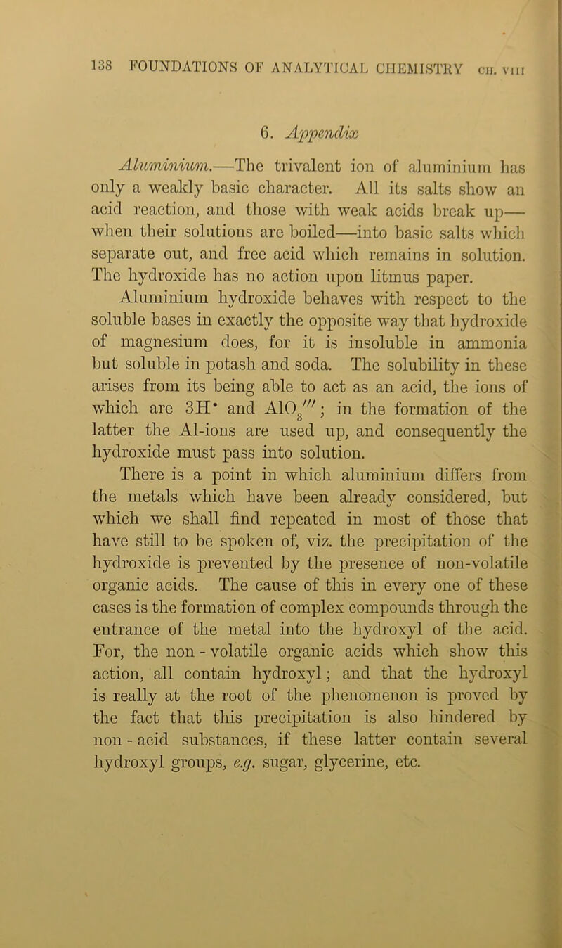 CJJ. VIII 6. Appendix Aluminium.—The trivalent ion of aluminium has only a weakly basic character. All its salts show an acid reaction, and those with weak acids break up— when their solutions are boiled—into basic salts which separate out, and free acid which remains in solution. The hydroxide has no action upon litmus paper. Aluminium hydroxide behaves with respect to the soluble bases in exactly the opposite way that hydroxide of magnesium does, for it is insoluble in ammonia but soluble in potash and soda. The solubility in these arises from its being able to act as an acid, the ions of which are 3H* and A103/i7; in the formation of the latter the Al-ions are used up, and consequently the hydroxide must pass into solution. There is a point in which aluminium differs from the metals which have been already considered, but which we shall find repeated in most of those that have still to be spoken of, viz. the precipitation of the hydroxide is prevented by the presence of non-volatile organic acids. The cause of this in every one of these cases is the formation of complex compounds through the entrance of the metal into the hydroxyl of the acid. For, the non - volatile organic acids which show this action, all contain hydroxyl; and that the hydroxyl is really at the root of the phenomenon is proved by the fact that this precipitation is also hindered by non - acid substances, if these latter contain several hydroxyl groups, e.g. sugar, glycerine, etc.