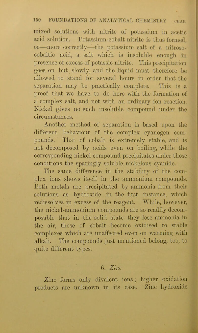 mixed solutions with nitrite of potassium in acetic acid solution. Potassium-cobalt nitrite is thus formed, or—more correctly—the potassium salt of a nitroso- cobaltic acid, a salt which is insoluble enough in presence of excess of potassic nitrite. This precipitation goes on but slowly, and the liquid must therefore be allowed to stand for several hours in order that the separation may be practically complete. This is a proof that we have to do here with the formation of a complex salt, and not with an ordinary ion reaction. Nickel gives no such insoluble compound under the circumstances. Another method of separation is based upon the different behaviour of the complex cyanogen com- pounds. That of cobalt is extremely stable, and is not decomposed by acids even on boiling, while the corresponding nickel compound precipitates under those conditions the sparingly soluble nickelous cyanide. The same difference in the stability of the com- plex ions shows itself in the ammonium compounds. Both metals are precipitated by ammonia from their solutions as hydroxide in the first instance, which redissolves in excess of the reagent. While, however, the nickel-ammonium compounds are so readily decom- posable that in the solid state they lose ammonia in the air, those of cobalt become oxidised to stable complexes which are unaffected even on warming with alkali. The compounds just mentioned belong, too, to quite different types. 6. Zinc Zinc forms only divalent ions; higher oxidation products are unknown in its case. Zinc hydroxide