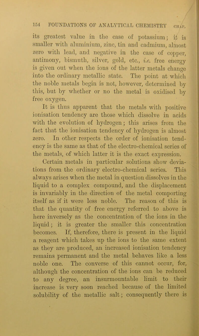 its greatest value in the case of potassium; if, is smaller with aluminium, zinc, tin and cadmium, almost zero with lead, and negative in the case of copper, antimony, bismuth, silver, gold, etc., i.c. free energy is given out when the ions of the latter metals change into the ordinary metallic state. The point at which the noble metals begin is not, however, determined by this, but by whether or no the metal is oxidised by free oxygen. It is thus apparent that the metals with positive ionisation tendency are those which dissolve in acids with the evolution of hydrogen; this arises from the fact that the ionisation tendency of hydrogen is almost zero. In other respects the order of ionisation tend- ency is the same as that of the electro-chemical series of the metals, of which latter it is the exact expression. Certain metals in particular solutions show devia- tions from the ordinary electro-chemical series. This always arises when the metal in question dissolves in the liquid to a complex compound, and the displacement is invariably in the direction of the metal comporting itself as if it were less noble. The reason of this is that the quantity of free energy referred to above is here inversely as the concentration of the ions in the liquid; it is greater the smaller this concentration becomes. If, therefore, there is present in the liquid a reagent which takes up the ions to the same extent as they are produced, an increased ionisation tendency remains permanent and the metal behaves like a less noble one. The converse of this cannot occur, for, although the concentration of the ions can be reduced to any degree, an insurmountable limit to their increase is very soon reached because of the limited solubility of the metallic salt; consequently there is