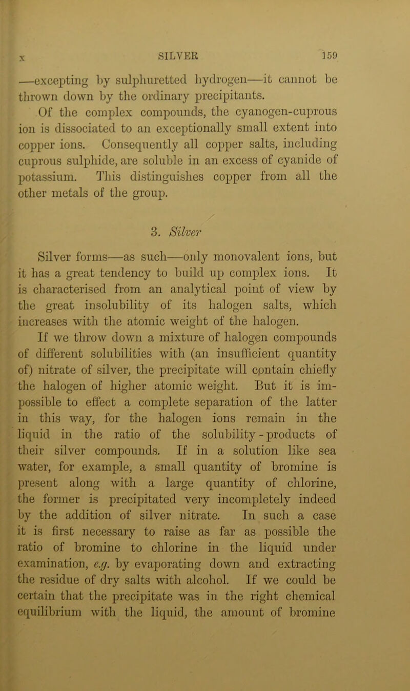 —excepting by sulphuretted hydrogen—it cannot be thrown down by the ordinary precipitants. Of the complex compounds, the cyanogen-cuprous ion is dissociated to an exceptionally small extent into copper ions. Consecpiently all copper salts, including cuprous sulphide, are soluble in an excess of cyanide of potassium. This distinguishes copper from all the other metals of the group. 3. Silver Silver forms—as such—only monovalent ions, but it has a great tendency to build up complex ions. It is characterised from an analytical point of view by the great insolubility of its halogen salts, which increases with the atomic weight of the halogen. If we throw down a mixture of halogen compounds of different solubilities with (an insufficient quantity of) nitrate of silver, the precipitate will contain chiefly the halogen of higher atomic weight. But it is im- possible to effect a complete separation of the latter in this way, for the halogen ions remain in the liquid in the ratio of the solubility-products of their silver compounds. If in a solution like sea water, for example, a small quantity of bromine is present along with a large quantity of chlorine, the former is precipitated very incompletely indeed by the addition of silver nitrate. In such a case it is first necessary to raise as far as possible the ratio of bromine to chlorine in the liquid under examination, c.y. by evaporating down and extracting the residue of dry salts with alcohol. If we could be certain that the precipitate was in the right chemical equilibrium with the liquid, the amount of bromine