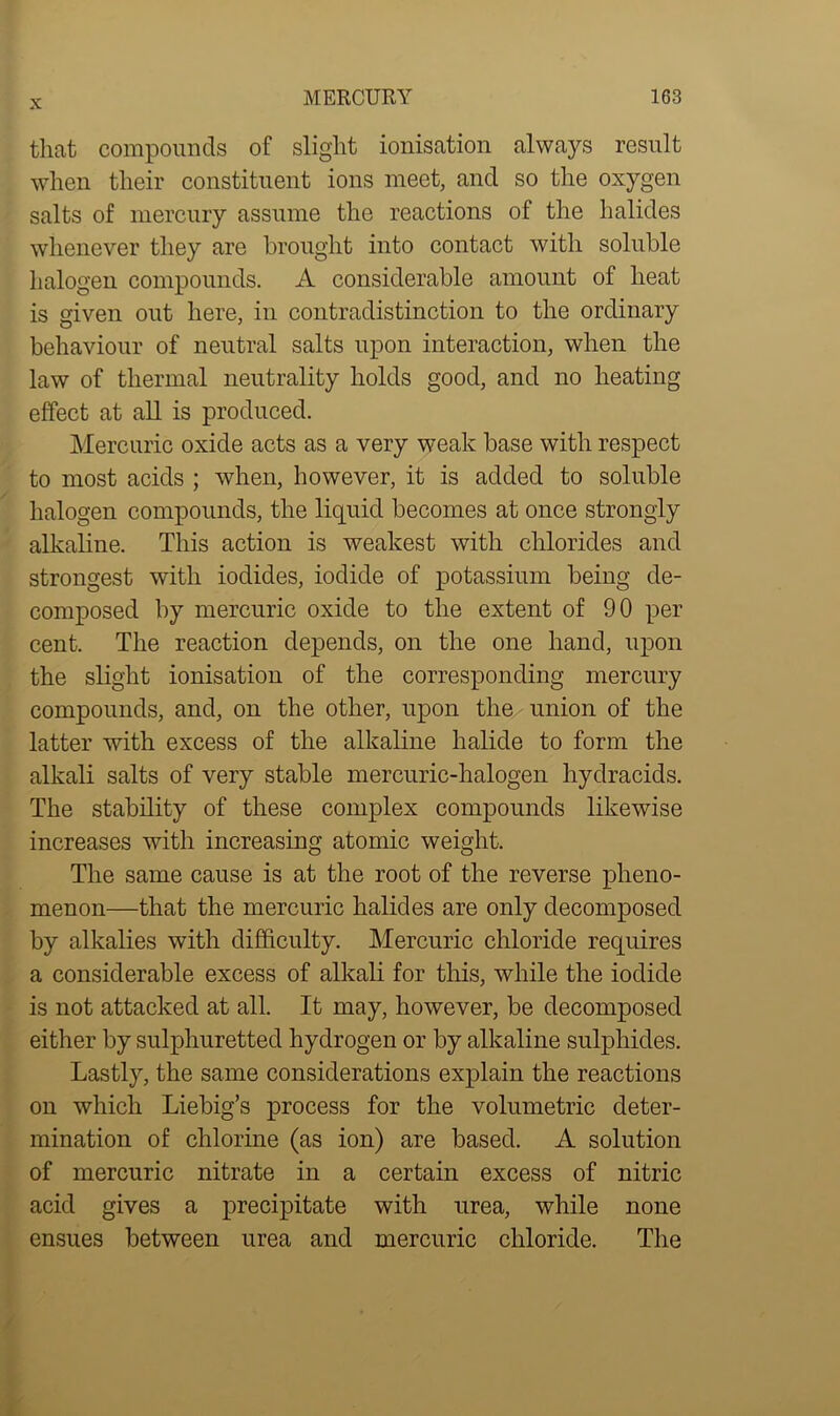 that compounds of slight ionisation always result when their constituent ions meet, and so the oxygen salts of mercury assume the reactions of the halides whenever they are brought into contact with soluble halogen compounds. A considerable amount of heat is given out here, in contradistinction to the ordinary behaviour of neutral salts upon interaction, when the law of thermal neutrality holds good, and no heating effect at all is produced. Mercuric oxide acts as a very weak base with respect to most acids ; when, however, it is added to soluble halogen compounds, the liquid becomes at once strongly alkaline. This action is weakest with chlorides and strongest with iodides, iodide of potassium being de- composed by mercuric oxide to the extent of 90 per cent. The reaction depends, on the one hand, upon the slight ionisation of the corresponding mercury compounds, and, on the other, upon the union of the latter with excess of the alkaline halide to form the alkali salts of very stable mercuric-halogen hydracids. The stability of these complex compounds likewise increases with increasing atomic weight. The same cause is at the root of the reverse pheno- menon—that the mercuric halides are only decomposed by alkalies with difficulty. Mercuric chloride requires a considerable excess of alkali for this, while the iodide is not attacked at all. It may, however, be decomposed either by sulphuretted hydrogen or by alkaline sulphides. Lastly, the same considerations explain the reactions on which Liebig’s process for the volumetric deter- mination of chlorine (as ion) are based. A solution of mercuric nitrate in a certain excess of nitric acid gives a precipitate with urea, while none ensues between urea and mercuric chloride. The