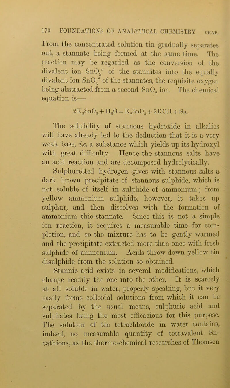 From the concentrated solution tin gradually separates out, a stannate being formed at the same time. The reaction may be regarded as the conversion of the divalent ion Sn02 of the stannites into the equally divalent ion SnO., of the stannates, the requisite oxygen being abstracted from a second SnO., ion. The chemical equation is— 2K2Sn02 + H20 = K2Sn03 + 2KOH + Sn. The solubility of stannous hydroxide in alkalies will have already led to the deduction that it is a very weak base, i.e. a substance which yields up its hydroxyl with great difficulty. Hence the stannous salts have an acid reaction and are decomposed hydrolytically. Sulphuretted hydrogen gives with stannous salts a dark brown precipitate of stannous sulphide, which is not soluble of itself in sulphide of ammonium; from yellow ammonium sulphide, however, it takes up sulphur, and then dissolves with the formation of ammonium tliio-stannate. Since this is not a simple ion reaction, it requires a measurable time for com- pletion, and so the mixture has to be gently warmed and the precipitate extracted more than once with fresh sulphide of ammonium. Acids throw down yellow .tin disulphide from the solution so obtained. Stannic acid exists in several modifications, which change readily the one into the other. It is scarcely at all soluble in water, properly speaking, but it very easily forms colloidal solutions from which it can be separated by the usual means, sulphuric acid and sulphates being the most efficacious for this purpose. The solution of tin tetrachloride in water contains, indeed, no measurable quantity of tetravalent Sn- cathions, as the thermo-chemical researches of Thomsen