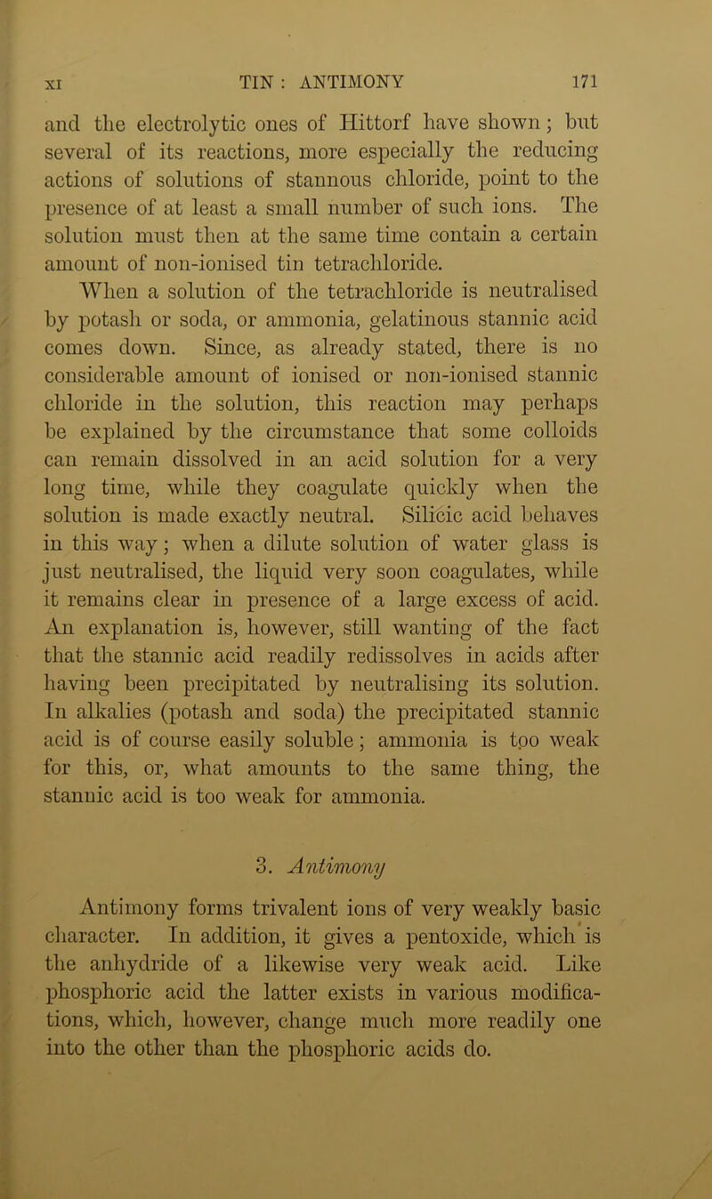 ancl the electrolytic ones of Hittorf have shown; but several of its reactions, more especially the reducing actions of solutions of stannous chloride, point to the presence of at least a small number of such ions. The solution must then at the same time contain a certain amount of non-ionised tin tetrachloride. When a solution of the tetrachloride is neutralised by potasli or soda, or ammonia, gelatinous stannic acid comes down. Since, as already stated, there is no considerable amount of ionised or non-ionised stannic chloride in the solution, this reaction may perhaps be explained by the circumstance that some colloids can remain dissolved in an acid solution for a very long time, while they coagulate quickly when the solution is made exactly neutral. Silicic acid behaves in this way; when a dilute solution of water glass is just neutralised, the liquid very soon coagulates, while it remains clear in presence of a large excess of acid. An explanation is, however, still wanting of the fact that the stannic acid readily redissolves in acids after having been precipitated by neutralising its solution. In alkalies (potash and soda) the precipitated stannic acid is of course easily soluble; ammonia is too weak for this, or, what amounts to the same thing, the stannic acid is too weak for ammonia. 3. Antimony Antimony forms trivalent ions of very weakly basic character. In addition, it gives a pentoxide, which is the anhydride of a likewise very weak acid. Like phosphoric acid the latter exists in various modifica- tions, which, however, change much more readily one into the other than the phosphoric acids do.