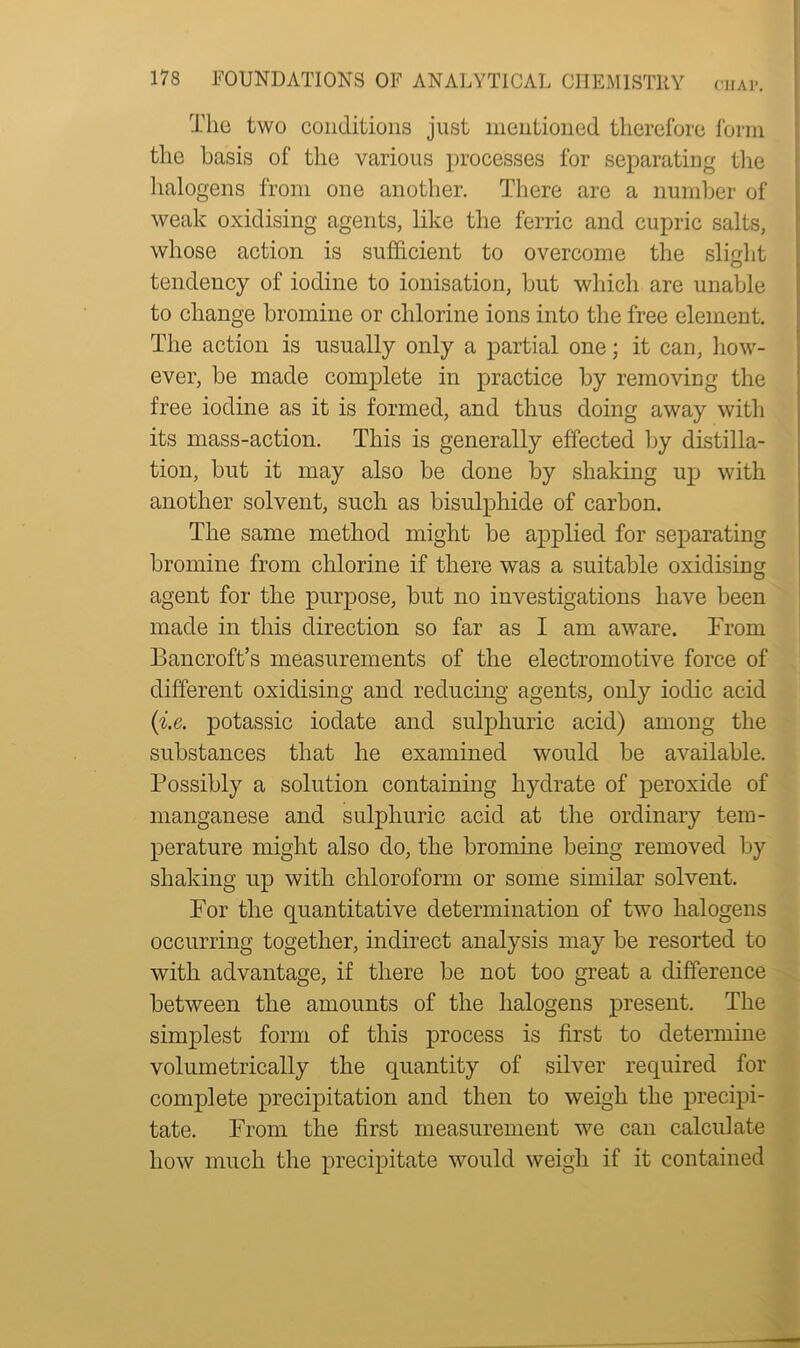 The two conditions just mentioned therefore form the basis of the various processes for separating the halogens from one another. There are a number of weak oxidising agents, like the ferric and cupric salts, whose action is sufficient to overcome the slight tendency of iodine to ionisation, but which are unable to change bromine or chlorine ions into the free element. The action is usually only a partial one; it can, how- ever, be made complete in practice by removing the free iodine as it is formed, and thus doing away with its mass-action. This is generally effected by distilla- tion, but it may also be done by shaking up with another solvent, such as bisulphide of carbon. The same method might be applied for separating bromine from chlorine if there was a suitable oxidising agent for the purpose, but no investigations have been made in this direction so far as I am aware. From Bancroft’s measurements of the electromotive force of different oxidising and reducing agents, only iodic acid (i.e. potassic iodate and sulphuric acid) among the substances that he examined would be available. Possibly a solution containing hydrate of peroxide of manganese and sulphuric acid at the ordinary tem- perature might also do, the bromine being removed by shaking up with chloroform or some similar solvent. For the quantitative determination of two halogens occurring together, indirect analysis may be resorted to with advantage, if there be not too great a difference between the amounts of the halogens present. The simplest form of this process is first to determine volumetrically the quantity of silver required for complete precipitation and then to weigh the precipi- tate. From the first measurement we can calculate how much the precipitate would weigh if it contained