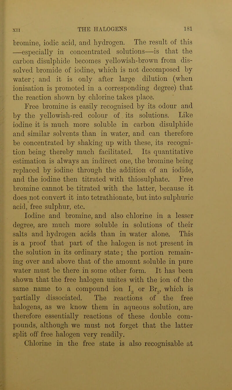 bromine, iodic acid, and hydrogen. The result of this —especially in concentrated solutions—is that the carbon disulphide becomes yellowish-brown from dis- solved bromide of iodine, which is not decomposed by water; and it is only after large dilution (when ionisation is promoted in a corresponding degree) that the reaction shown by chlorine takes place. Free bromine is easily recognised by its odour and by the yellowish-red colour of its solutions. Like iodine it is much more soluble in carbon disulphide and similar solvents than in water, and can therefore be concentrated by shaking up with these, its recogni- tion being thereby much facilitated. Its quantitative estimation is always an indirect one, the bromine being replaced by iodine through the addition of an iodide, and the iodine then titrated with thiosulphate. Free bromine cannot be titrated with the latter, because it does not convert it into tetratliionate, but into sulphuric acid, free sulphur, etc. Iodine and bromine, and also chlorine in a lesser degree, are much more soluble in solutions of their salts and hydrogen acids than in water alone. This is a proof that part of the halogen is not present in the solution in its ordinary state; the portion remain- ing over and above that of the amount soluble in pure water must be there in some other form. It has been shown that the free halogen unites with the ion of the same name to a compound ion I3 or Br3, which is partially dissociated. The reactions of the free halogens, as we know them in aqueous solution, are therefore essentially reactions of these double com- pounds, although we must not forget that the latter split off free halogen very readily. Chlorine in the free state is also recognisable at