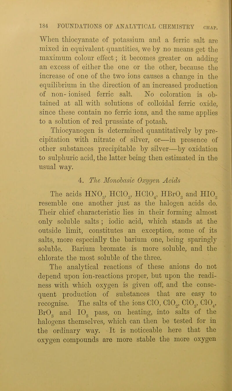 When thiocyanate of potassium and a ferric salt are mixed in equivalent quantities, we by no means get the maximum colour effect; it becomes greater on adding an excess of either the one or the other, because the increase of one of the two ions causes a change in the equilibrium in the direction of an increased production of non- ionised ferric salt. No coloration is ob- tained at all with solutions of colloidal ferric oxide, since these contain no ferric ions, and the same applies to a solution of red prussiate of potash. Thiocyanogen is determined quantitatively by pre- cipitation with nitrate of silver, or—in presence of other substances precipitable by silver—by oxidation to sulphuric acid, the latter being then estimated in the usual way. 4. The Monobasic Oxygen Acids The acids HNOs, HC103, HC104, HBr03 and HI03 resemble one another just as the halogen acids do. Their chief characteristic lies in their forming almost only soluble salts ; iodic acid, which stands at the outside limit, constitutes an exception, some of its salts, more especially the barium one, being sparingly soluble. Barium bromate is more soluble, and the chlorate the most soluble of the three. The analytical reactions of these anions do not depend upon ion-reactions proper, but upon the readi- ness with which oxygen is given off, and the conse- quent production of substances that are easy to recognise. The salts of the ions CIO, C102, C103, C104, BrOQ and 10. pass, on heating, into salts of the o o . halogens themselves, which can then be tested for m the ordinary way. It is noticeable here that the oxygen compounds are more stable the more oxygen