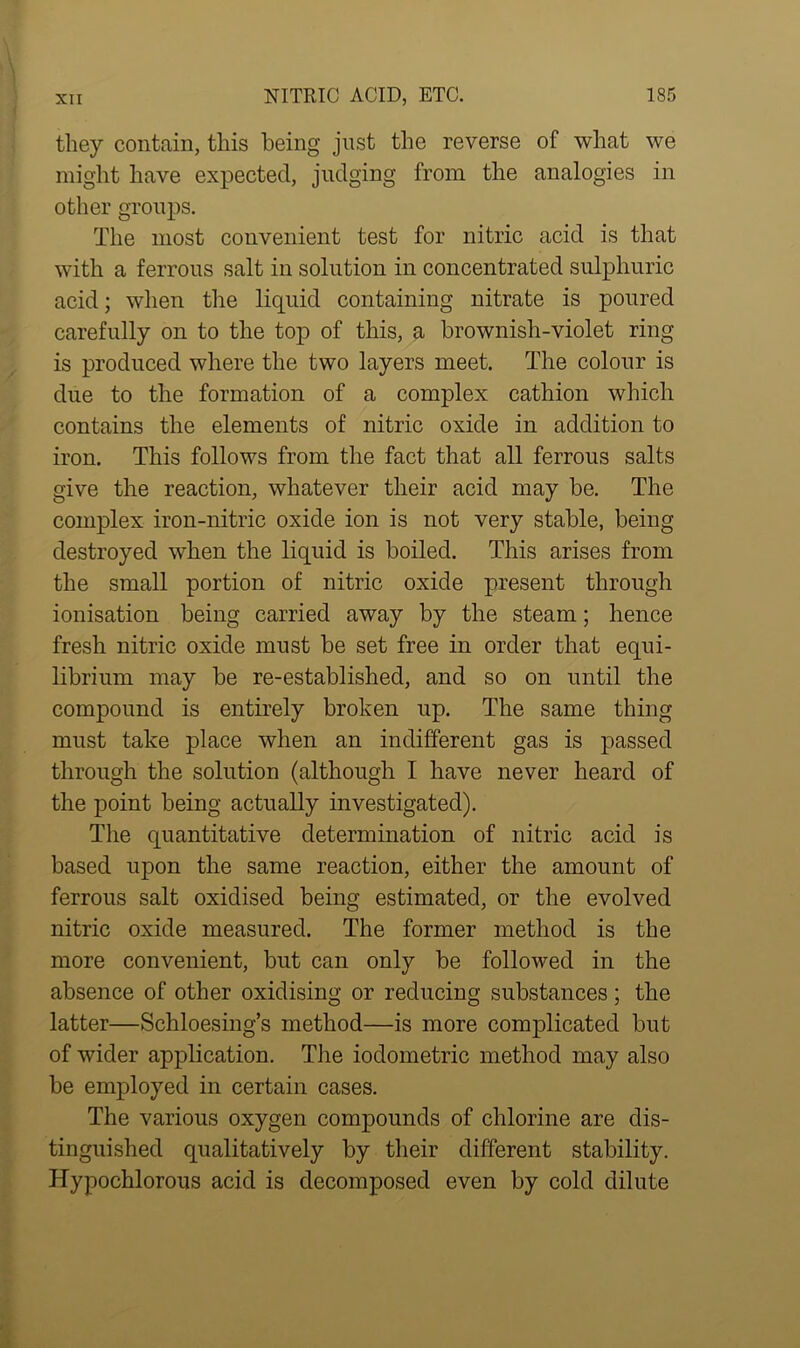 they contain, this being just the reverse of what we might have expected, judging from the analogies in other groups. The most convenient test for nitric acid is that with a ferrous salt in solution in concentrated sulphuric acid; when the liquid containing nitrate is poured carefully on to the top of this, a brownish-violet ring is produced where the two layers meet. The colour is due to the formation of a complex cathion which contains the elements of nitric oxide in addition to iron. This follows from the fact that all ferrous salts give the reaction, whatever their acid may be. The complex iron-nitric oxide ion is not very stable, being destroyed when the liquid is boiled. This arises from the small portion of nitric oxide present through ionisation being carried away by the steam; hence fresh nitric oxide must be set free in order that equi- librium may be re-established, and so on until the compound is entirely broken up. The same thing must take place when an indifferent gas is passed through the solution (although I have never heard of the point being actually investigated). The quantitative determination of nitric acid is based upon the same reaction, either the amount of ferrous salt oxidised being estimated, or the evolved nitric oxide measured. The former method is the more convenient, but can only be followed in the absence of other oxidising or reducing substances; the latter—Schloesing’s method—is more complicated but of wider application. The iodometric method may also be employed in certain cases. The various oxygen compounds of chlorine are dis- tinguished qualitatively by their different stability. Hypochlorous acid is decomposed even by cold dilute