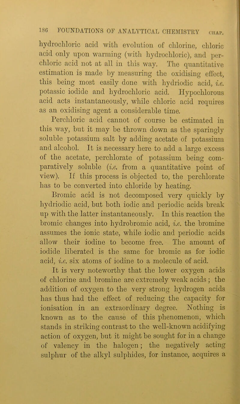 hydrochloric acid with evolution of chlorine, chloric acid only upon warming (with hydrochloric), and per- chloric acid not at all in this way. The quantitative estimation is made by measuring the oxidising effect, this being most easily done with hydriodic acid, i.e. potassic iodide and hydrochloric acid. Hypochlorous acid acts instantaneously, while chloric acid requires as an oxidising agent a considerable time. Perchloric acid cannot of course be estimated in this way, but it may be thrown down as the sparingly soluble potassium salt by adding acetate of potassium and alcohol. It is necessary here to add a large excess of the acetate, perchlorate of potassium being com- paratively soluble (i.e. from a quantitative point of view). If this process is objected to, the perchlorate has to be converted into chloride by heating. Bromic acid is not decomposed very quickly by hydriodic acid, but both iodic and periodic acids break up with the latter instantaneously. In this reaction the bromic changes into hydrobromic acid, i.e. the bromine assumes the ionic state, while iodic and periodic acids allow their iodine to become free. The amount of iodide liberated is the same for bromic as for iodic acid, i.e. six atoms of iodine to a molecule of acid. It is very noteworthy that the lower oxygen acids of chlorine and bromine are extremely weak acids ; the addition of oxygen to the very strong hydrogen acids has thus had the effect of reducing the capacity for ionisation in an extraordinary degree. Nothing is known as to the cause of this phenomenon, which stands in striking contrast to the well-known acidifying action of oxygen, but it might be sought for in a change of valency in the halogen; the negatively acting sulphur of the alkyl sulphides, for instance, acquires a