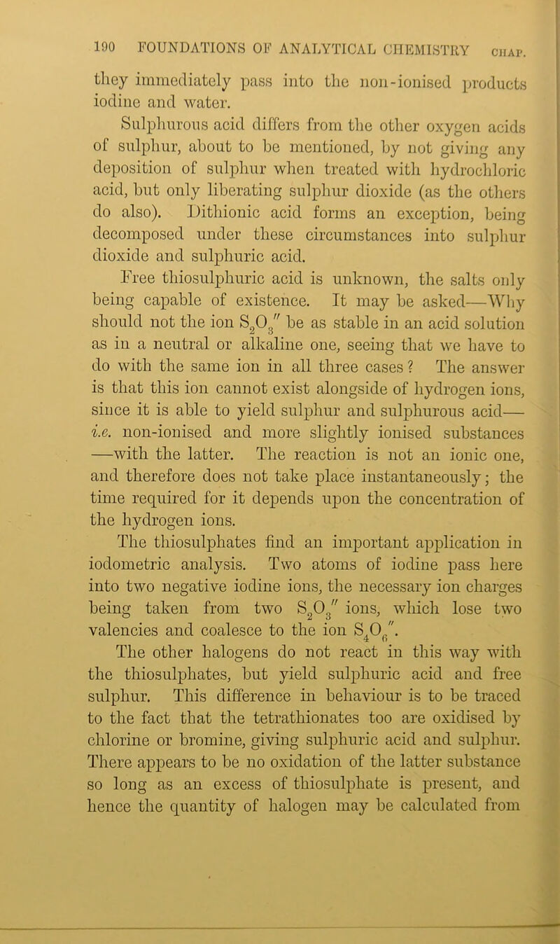 they immediately pass into the non-ionised products iodine and water. Sulphurous acid differs from the other oxygen acids of sulphur, about to be mentioned, by not giving any deposition of sulphur when treated with hydrochloric acid, but only liberating sulphur dioxide (as the others do also). Dithionic acid forms an exception, being decomposed under these circumstances into sulphur dioxide and sulphuric acid. Free tliiosulphuric acid is unknown, the salts only being capable of existence. It may be asked—Why should not the ion S908 be as stable in an acid solution as in a neutral or alkaline one, seeing that we have to do with the same ion in all three cases ? The answer is that this ion cannot exist alongside of hydrogen ions, since it is able to yield sulphur and sulphurous acid— i.e. non-ionised and more slightly ionised substances —with the latter. The reaction is not an ionic one, and therefore does not take place instantaneously; the time required for it depends upon the concentration of the hydrogen ions. The thiosulphates find an important application in iodometric analysis. Two atoms of iodine pass here into two negative iodine ions, the necessary ion charges being taken from two S203 ions, which lose two valencies and coalesce to the ion S.C) . The other halogens do not react in this way with the thiosulphates, but yield sulphuric acid and free sulphur. This difference in behaviour is to be traced to the fact that the tetratliionates too are oxidised by chlorine or bromine, giving sulphuric acid and sulphur. There appears to be no oxidation of the latter substance so long as an excess of thiosulphate is present, and hence the quantity of halogen may be calculated from