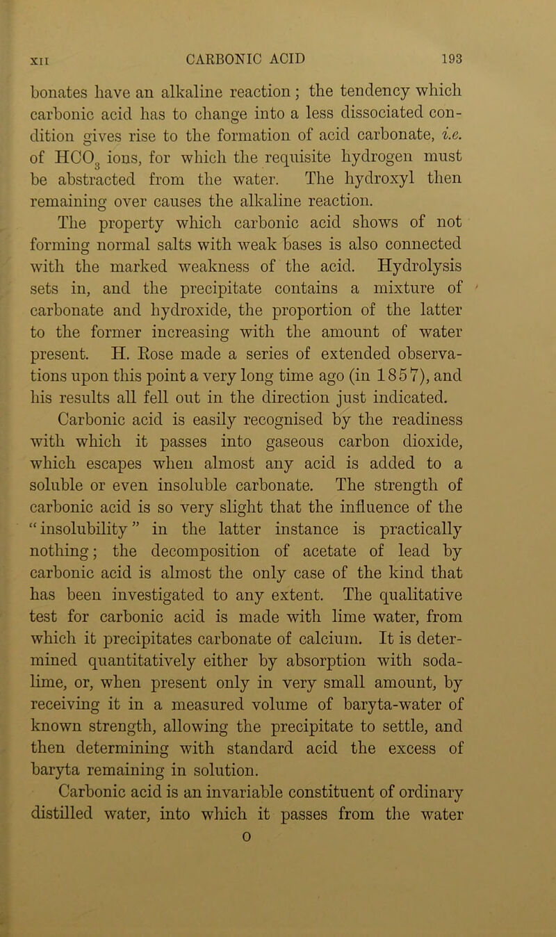 bonates have an alkaline reaction ; the tendency which carbonic acid has to change into a less dissociated con- dition Gives rise to the formation of acid carbonate, i.e. of HCO.; ions, for which the requisite hydrogen must be abstracted from the water. The hydroxyl then remaining over causes the alkaline reaction. The property which carbonic acid shows of not forming normal salts with weak bases is also connected with the marked weakness of the acid. Hydrolysis sets in, and the precipitate contains a mixture of carbonate and hydroxide, the proportion of the latter to the former increasing with the amount of water present. H. Eose made a series of extended observa- tions upon this point a very long time ago (in 1857), and his results all fell out in the direction just indicated. Carbonic acid is easily recognised by the readiness with which it passes into gaseous carbon dioxide, which escapes when almost any acid is added to a soluble or even insoluble carbonate. The strength of carbonic acid is so very slight that the influence of the “ insolubility ” in the latter instance is practically nothing; the decomposition of acetate of lead by carbonic acid is almost the only case of the kind that has been investigated to any extent. The qualitative test for carbonic acid is made with lime water, from which it precipitates carbonate of calcium. It is deter- mined quantitatively either by absorption with soda- lime, or, when present only in very small amount, by receiving it in a measured volume of baryta-water of known strength, allowing the precipitate to settle, and then determining with standard acid the excess of baryta remaining in solution. Carbonic acid is an invariable constituent of ordinary distilled water, into which it passes from the water o