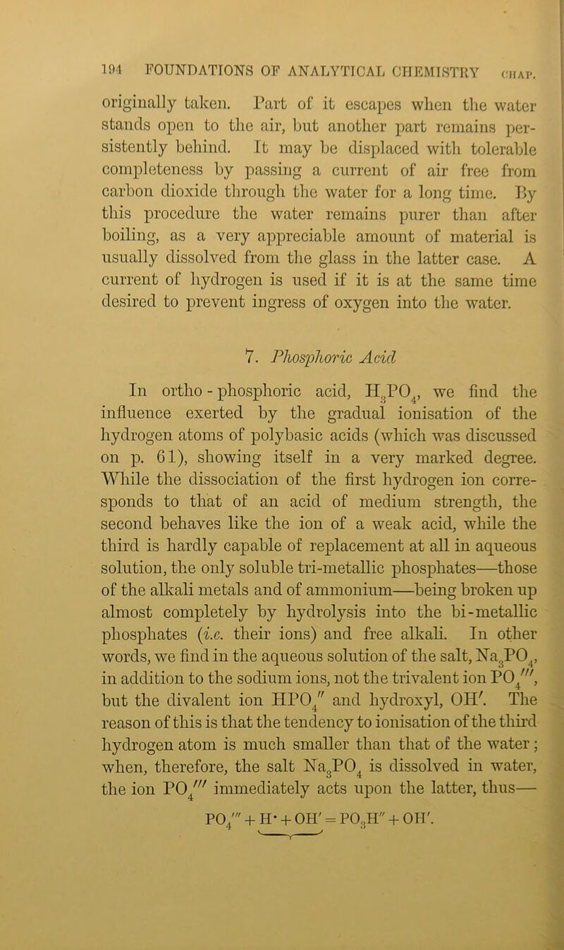 CHAP. originally taken. Part of it escapes when the water stands open to the air, but another part remains per- sistently behind. It may be displaced with tolerable completeness by passing a current of air free from carbon dioxide through the water for a long time. By this procedure the water remains purer than after boiling, as a very appreciable amount of material is usually dissolved from the glass in the latter case. A current of hydrogen is used if it is at the same time desired to prevent ingress of oxygen into the water. In ortho - phosphoric acid, H,P04, we find the influence exerted by the gradual ionisation of the hydrogen atoms of polybasic acids (which was discussed on p. 61), showing itself in a very marked degree. While the dissociation of the first hydrogen ion corre- sponds to that of an acid of medium strength, the second behaves like the ion of a weak acid, while the third is hardly capable of replacement at all in aqueous solution, the only soluble tri-metallic phosphates—those of the alkali metals and of ammonium—being broken up almost completely by hydrolysis into the bi-metallic phosphates (■i.c. their ions) and free alkali. In other words, we find in the aqueous solution of the salt, Na3P04, in addition to the sodium ions, not the trivalent ion PO^, but the divalent ion HP04 and hydroxyl, OH'. The reason of this is that the tendency to ionisation of the third hydrogen atom is much smaller than that of the water; when, therefore, the salt Na3POt is dissolved in water, the ion PO 7// immediately acts upon the latter, thus— PO/ + H- + OH' = PO.jH + OH'. 7. Phosphoric Add