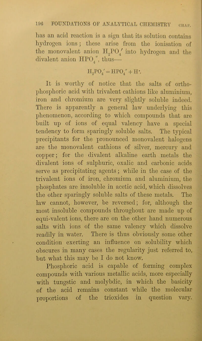 lias an acid reaction is a sign that its solution contains hydrogen ions; these arise from the ionisation of the monovalent anion H2P04/ into hydrogen and the divalent anion HPO/, thus— 4 7 H2P04' = HP04 + H\ It is worthy of notice that the salts of ortho- phosplioric acid with trivalent cathions like aluminium, iron and chromium are very slightly soluble indeed. There is apparently a general law underlying this phenomenon, according to which compounds that are built up of ions of equal valency have a special tendency to form sparingly soluble salts. The typical precipitants for the pronounced monovalent halogens are the monovalent cathions of silver, mercury and copper; for the divalent alkaline earth metals the divalent ions of sulphuric, oxalic and carbonic acids serve as precipitating agents; while in the case of the trivalent ions of iron, chromium and aluminium, the phosphates are insoluble in acetic acid, which dissolves the other sparingly soluble salts of these metals. The law cannot, however, be reversed; for, although the most insoluble compounds throughout are made up of equi-valent ions, there are on the other hand numerous salts with ions of the same valency which dissolve readily in water. There is thus obviously some other condition exerting an influence on solubility which obscures in many cases the regularity just referred to, but what this may be I do not know. Phosphoric acid is capable of forming complex compounds with various metallic acids, more especially with tungstic and molybdic, in which the basicity of the acid remains constant while the molecular proportions of the trioxides in question vary.