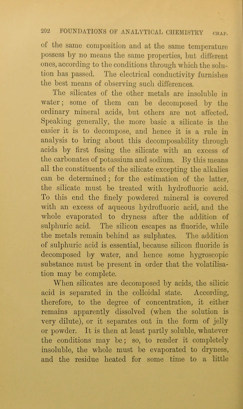 of the same composition and at the same temperature possess by no means the same properties, but different ones, according to the conditions through which the solu- tion has passed. The electrical conductivity furnishes the best means of observing such differences. The silicates of the other metals are insoluble in water; some of them can be decomposed by the ordinary mineral acids, but others are not affected. Speaking generally, the more basic a silicate is the easier it is to decompose, and hence it is a rule in analysis to bring about this decomposability through acids by first fusing the silicate with an excess of the carbonates of potassium and sodium. By this means all the constituents of the silicate excepting the alkalies can be determined; for the estimation of the latter, the silicate must be treated with hydrofluoric acid. To this end the finely powdered mineral is covered with an excess of aqueous hydrofluoric acid, and the whole evaporated to dryness after the addition of sulphuric acid. The silicon escapes as fluoride, while the metals remain behind as sulphates. The addition of sulphuric acid is essential, because silicon fluoride is decomposed by water, and hence some hygroscopic substance must be present in order that the volatilisa- tion may be complete. When silicates are decomposed by acids, the silicic acid is separated in the colloidal state. According, therefore, to the degree of concentration, it either remains apparently dissolved (when the solution is very dilute), or it separates out in the form of jelly or powder. It is then at least partly soluble, whatever the conditions may be; so, to render it completely insoluble, the whole must be evaporated to dryness, and the residue heated for some time to a little