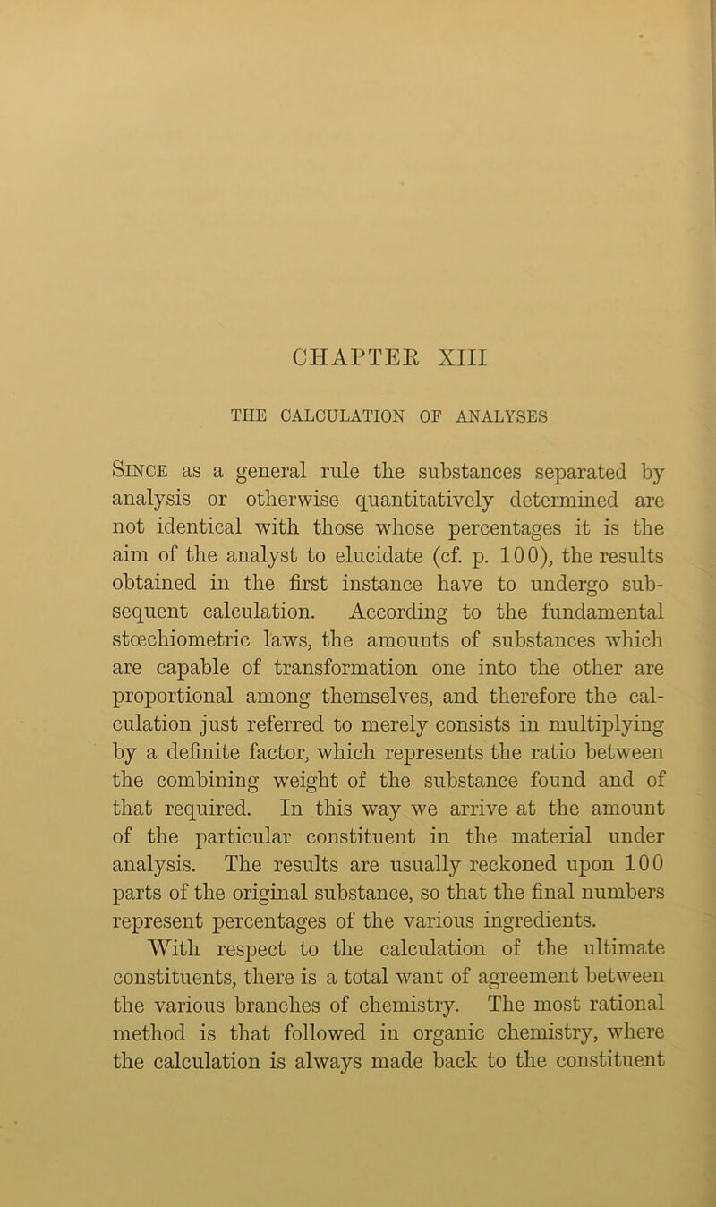 THE CALCULATION OF ANALYSES Since as a general rule the substances separated by analysis or otherwise quantitatively determined are not identical with those whose percentages it is the aim of the analyst to elucidate (cf. p. 100), the results obtained in the first instance have to undergo sub- sequent calculation. According to the fundamental stcechiometric laws, the amounts of substances which are capable of transformation one into the other are proportional among themselves, and therefore the cal- culation just referred to merely consists in multiplying by a definite factor, which represents the ratio between the combining weight of the substance found and of that required. In this way we arrive at the amount of the particular constituent in the material under analysis. The results are usually reckoned upon 100 parts of the original substance, so that the final numbers represent percentages of the various ingredients. With respect to the calculation of the ultimate constituents, there is a total want of agreement between the various branches of chemistry. The most rational method is that followed in organic chemistry, where the calculation is always made back to the constituent