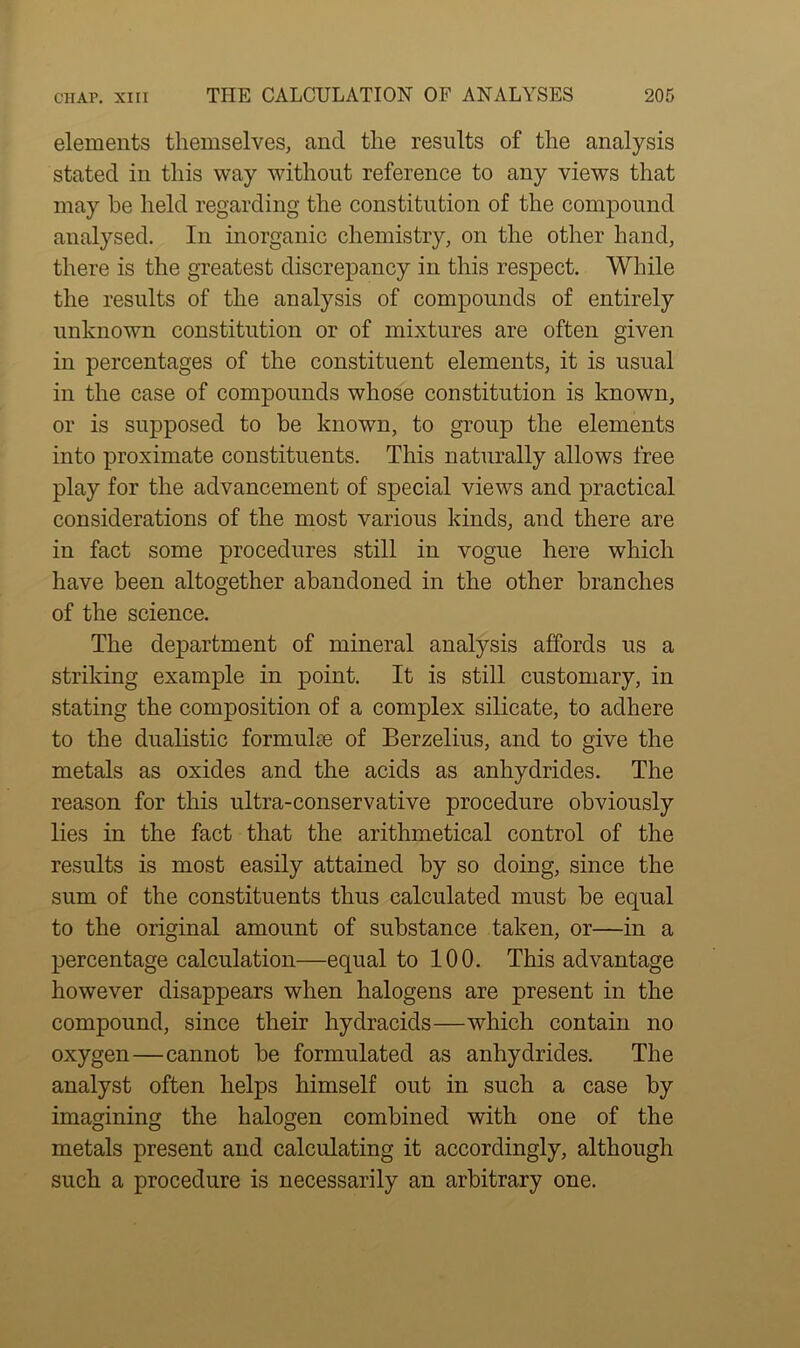 elements themselves, and the results of the analysis stated in this way without reference to any views that may he held regarding the constitution of the compound analysed. In inorganic chemistry, on the other hand, there is the greatest discrepancy in this respect. While the results of the analysis of compounds of entirely unknown constitution or of mixtures are often given in percentages of the constituent elements, it is usual in the case of compounds whose constitution is known, or is supposed to be known, to group the elements into proximate constituents. This naturally allows free play for the advancement of special views and practical considerations of the most various kinds, and there are in fact some procedures still in vogue here which have been altogether abandoned in the other branches of the science. The department of mineral analysis affords us a striking example in point. It is still customary, in stating the composition of a complex silicate, to adhere to the dualistic formulae of Berzelius, and to give the metals as oxides and the acids as anhydrides. The reason for this ultra-conservative procedure obviously lies in the fact that the arithmetical control of the results is most easily attained by so doing, since the sum of the constituents thus calculated must be equal to the original amount of substance taken, or—in a percentage calculation—equal to 100. This advantage however disappears when halogens are present in the compound, since their hydracids—which contain no oxygen—cannot be formulated as anhydrides. The analyst often helps himself out in such a case by imagining the halogen combined with one of the metals present and calculating it accordingly, although such a procedure is necessarily an arbitrary one.