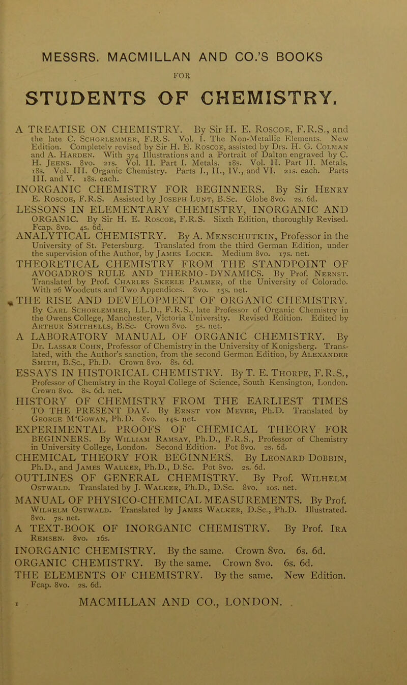 FOR STUDENTS OF CHEMISTRY, A TREATISE ON CHEMISTRY. By Sir H. E. Roscoe, F.R.S., and the late C. Schorlemmer, F.R.S. Vol. I. The Non-Metallic Elements. New Edition. Completely revised by Sir H. E. Roscoe, assisted by Drs. H. G. Colman and A. Harden. With 374 Illustrations and a Portrait of Dalton engraved by C. H. Jeens. Svo. 2is. Vol. II. Part I. Metals. 18s. Vol. II. Part II. Metals. 18s. Vol. III. Organic Chemistry. Parts I., II., IV., and VI. 21s. each. Parts III. and V. 18s. each. INORGANIC CHEMISTRY FOR BEGINNERS. By Sir Henry E. Roscoe, F.R.S. Assisted by Joseph Lunt, B.Sc. Globe 8vo. 2s. 6d. LESSONS IN ELEMENTARY CHEMISTRY, INORGANIC AND ORGANIC. By Sir H. E. Roscoe, F.R.S. Sixth Edition, thoroughly Revised. Fcap. 8vo. 4s. 6d. ANALYTICAL CHEMISTRY. By A. Mensciiutkin, Professor in the University of St. Petersburg. Translated from the third German Edition, under the supervision of the Author, by James Locke. Medium 8vo. 17s.net. THEORETICAL CHEMISTRY FROM THE STANDPOINT OF AVOGADRO’S RULE AND TPIERMO - DYNAMICS. By Prof. Nernst. Translated by Prof. Charles Skeele Palmer, of the University of Colorado. With 26 Woodcuts and Two Appendices. 8vo. 15s. net. THE RISE AND DEVELOPMENT OF ORGANIC CHEMISTRY. By Carl Schorlemmer, LL.D., F.R.S., late Professor of Organic Chemistry in the Owens College, Manchester, Victoria University. Revised Edition. Edited by Arthur Smithells, B.Sc. Crown 8vo. 5s. net. A LABORATORY MANUAL OF ORGANIC CHEMISTRY. By Dr. Lassar Cohn, Professor of Chemistry in the University of Konigsberg. Trans- lated, with the Author’s sanction, from the second German Edition, by Alexander Smith, B.Sc., Ph.D. Crown Svo. 8s. 6d. ESSAYS IN HISTORICAL CHEMISTRY. By T. E. Thorpe, F.R.S., Professor of Chemistry in the Royal College of Science, South Kensington, London. Crown 8vo. 8s. 6d. net. HISTORY OF CHEMISTRY FROM THE EARLIEST TIMES TO THE PRESENT DAY. By Ernst von Meyer, Ph.D. Translated by George M'Gowan, Ph.D. Svo. 14s. net. EXPERIMENTAL PROOFS OF CPIEMICAL THEORY FOR BEGINNERS. By William Ramsay, Ph.D., F.R.S., Professor of Chemistry in University College, London. Second Edition. Pot 8vo. 2s. 6d. CHEMICAL THEORY FOR BEGINNERS. By Leonard Dobbin, Ph.D., and James Walker, Ph.D., D.Sc. Pot 8vo. 2s. 6d. OUTLINES OF GENERAL CHEMISTRY. By Prof. Wilhelm Ostwald. Translated by J. Walker, Ph.D., D.Sc. 8vo. 10s. net. MANUAL OF PHYSICO-CPIEMICAL MEASUREMENTS. By Prof. Wilhelm Ostwald. Translated by James Walker, D.Sc., Ph.D. Illustrated. 8vo. 7s. net. A TEXT-BOOK OF INORGANIC CHEMISTRY. By Prof. Ira Remsen. 8vo. 16s. INORGANIC CHEMISTRY. By the same. Crown 8vo. 6s. 6cl. ORGANIC CHEMISTRY. By the same. Crown Svo. 6s. 6d. THE ELEMENTS OF CHEMISTRY. By the same. New Edition. Fcap. 8vo. 2s. 6d.