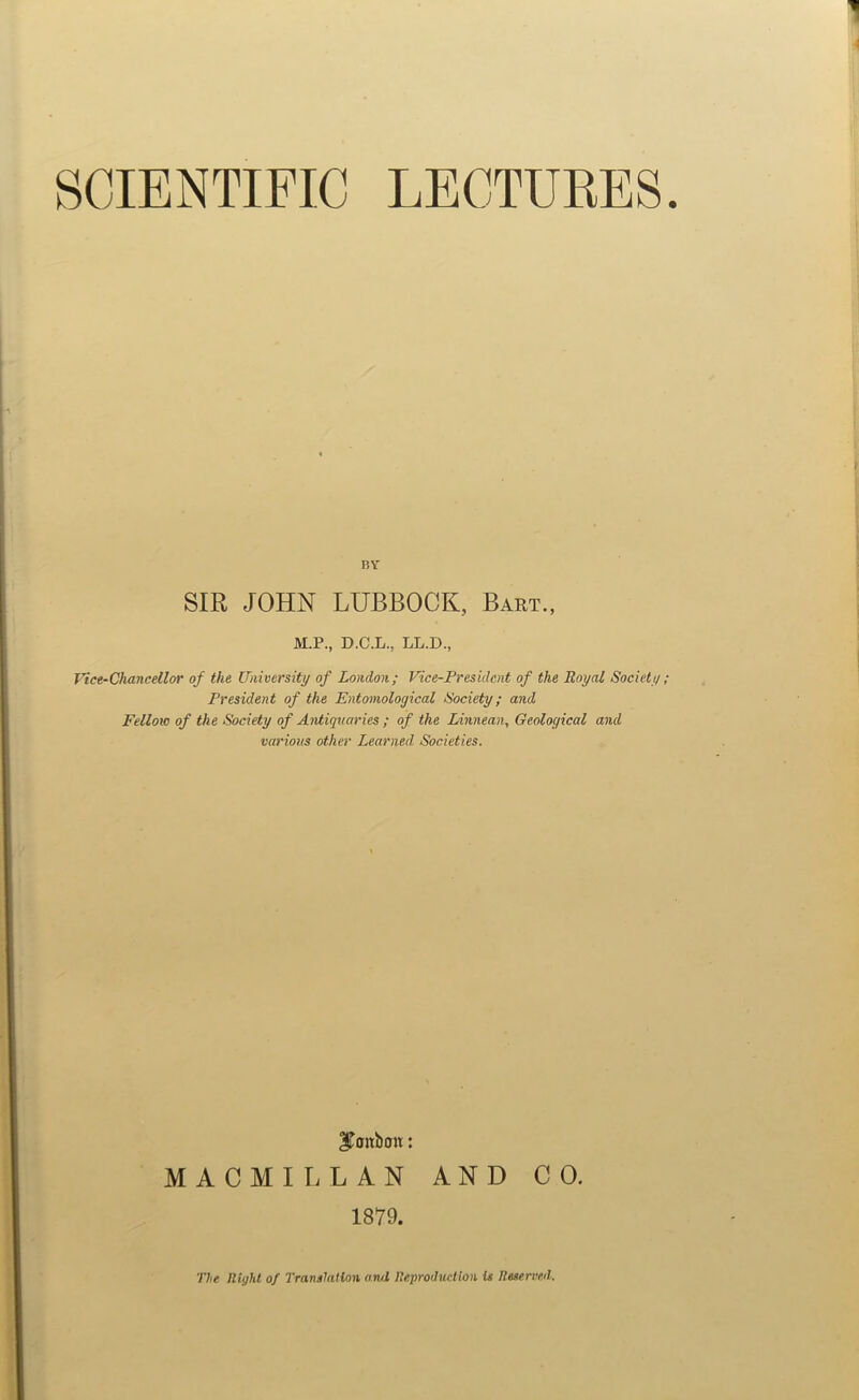 BY SIR JOHN LUBBOCK, Bart., M.P., D.C.L., LL.D., Vice-Chancellor of the University of London; Vice-President of the Royal Society; President of the Entomological Society; and Fellow of the Society of Antiquaries ; of the Linnean, Geological and various other Learned Societies. SToitboit: MACMILLAN AND CO. 1879. The lliyhl of Translation and Teproductlon is Ileserveil.