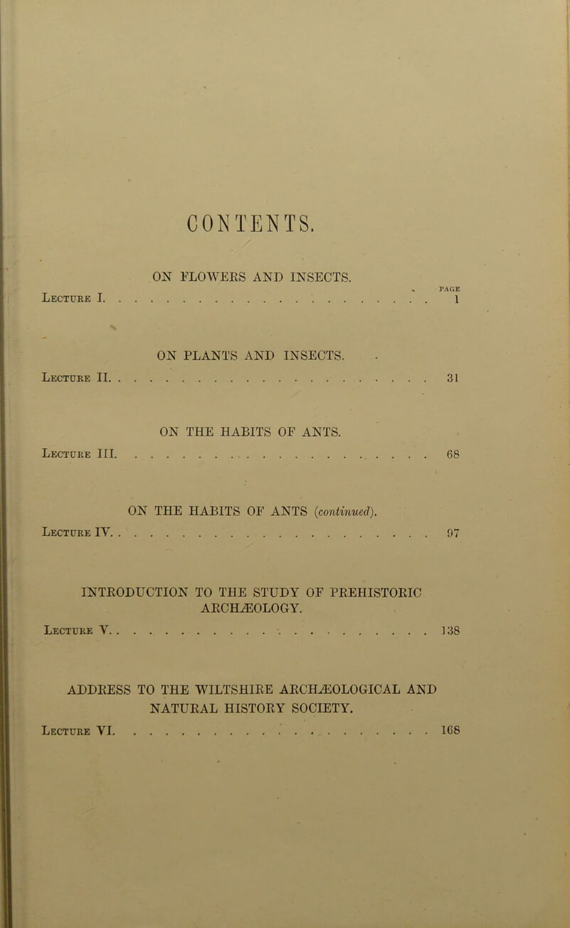 CONTENTS. Lecture I. . ON FLOWERS AND INSECTS. ^ PAGE ON PLANTS AND INSECTS. Lecture II. . 31 ON THE HABITS OF ANTS. Lecture III. 68 ON THE HABITS OF ANTS (continued). Lecture IV. . 97 INTRODUCTION TO THE STUDY OF PREHISTORIC ARCHEOLOGY. Lecture V. . '. ]38 ADDRESS TO THE WILTSHIRE ARCHEOLOGICAL AND NATURAL HISTORY SOCIETY. Lecture VI 1C8