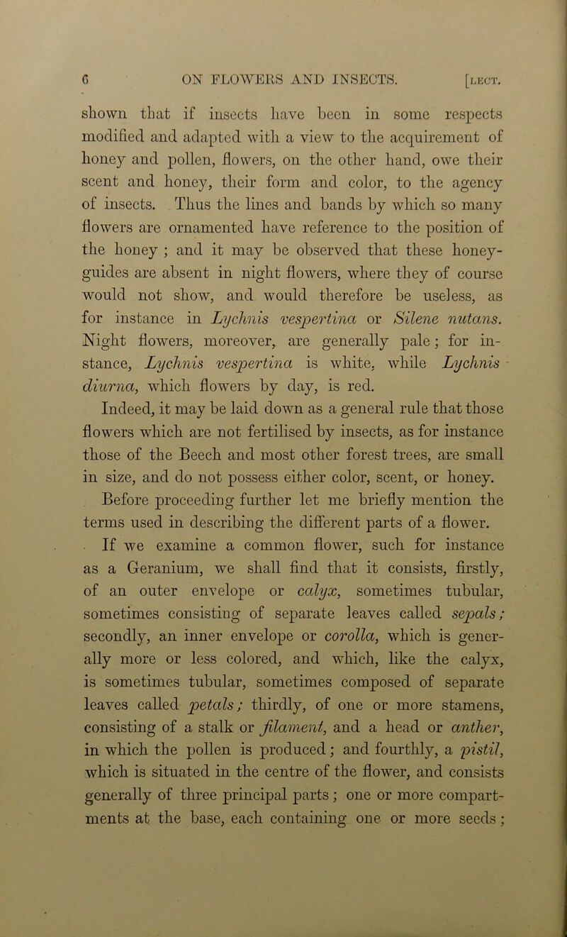 shown that if insects have been in some respects modified and adapted with a view to the acquirement of honey and pollen, fiowers, on the other hand, owe their scent and honey, their form and color, to the agency of insects. Thus the lines and bands by which so many flowers are ornamented have reference to the position of the honey ; and it may be observed that these honey- guides are absent in night flowers, where they of course would not show, and would therefore be useless, as for instance in Lychnis vespertina or Silene nutans. Night flowers, moreover, are generally pale; for in- stance, Lychnis vespertina is white, while Lychnis - diurna, which flowers by day, is red. Indeed, it may be laid down as a general rule that those flowers which are not fertilised by insects, as for instance those of the Beech and most other forest trees, are small in size, and do not possess either color, scent, or honey. Before proceediug further let me briefly mention the terms used in describing the different parts of a flower. If we examine a common flower, such for instance as a Geranium, we shall find that it consists, firstly, of an outer envelope or calyx, sometimes tubular, sometimes consisting of separate leaves called sepals; secondly, an inner envelope or corolla, which is gener- ally more or less colored, and which, like the calyx, is sometimes tubular, sometimes composed of separate leaves called petals; thirdly, of one or more stamens, consisting of a stalk or Jilament, and a head or anther, in which the pollen is produced; and fourthly, a pistil, which is situated in the centre of the flower, and consists generally of three principal parts; one or more compart- ments at the base, each containing one or more seeds;