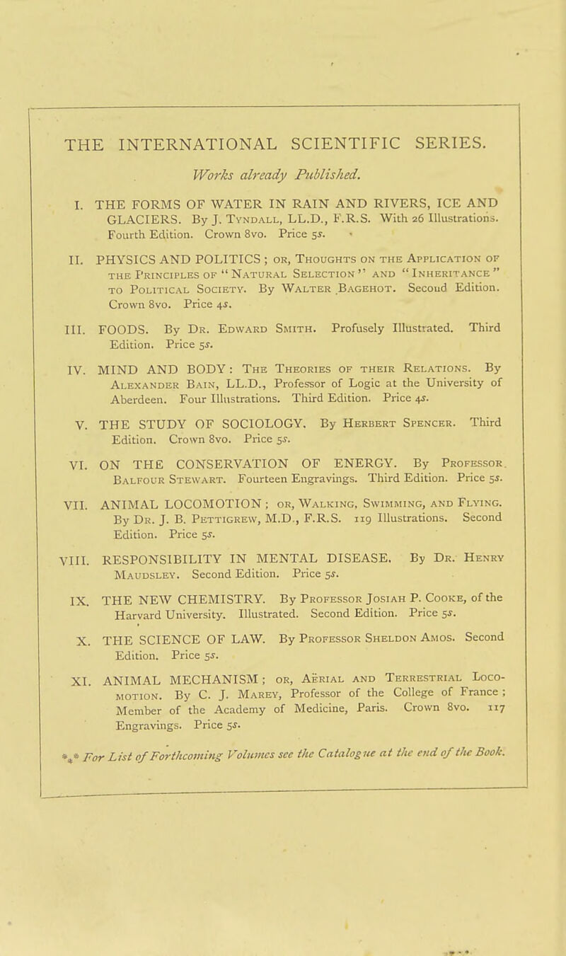 THE INTERNATIONAL SCIENTIFIC SERIES. Works already Published. I. THE FORMS OF WATER IN RAIN AND RIVERS, ICE AND GLACIERS. By J. Tyndall, LL.D., F.R.S. With 26 Illustrations. Fourth Edition. Crown 8vo. Price 5s. II. PHYSICS AND POLITICS ; or, Thoughts on the Application of THE Principles OF  Natural Selection and Inheritance TO Political Society. By Walter B.a.gehot. Secoud Edition. Crown 8vo. Price 4^. III. FOODS. By Dr. Edward Smith. Profusely Illustrated. Third Edition. Price ss. IV. MIND AND BODY: The Theories of their Relations. By Alexander Bain, LL.D., Professor of Logic at the University of Aberdeen. Four Illustrations. Third Edition. Price 4J. V. THE STUDY OF SOCIOLOGY, By Herbert Spencer. Third Edition. Crown 8vo. Price 5J. VI. ON THE CONSERVATION OF ENERGY. By Professor. Balfour Stewart. Fourteen Engravings. Third Edition. Price 5J. VII. ANIMAL LOCOMOTION ; or, Walking, Swimming, and Flying. By Dr. J. B. Pettigrew, M.D., F.R.S. 119 Illustrations. Second Edition. Price 5J. VIII. RESPONSIBILITY IN MENTAL DISEASE, By Dr. Henry Maudsley. Second Edition. Price SJ. IX. THE NEW CHEMISTRY. By Professor Josiah P. Cooke, of the Harvard University. Illustrated. Second Edition. Price sj. X. THE SCIENCE OF LAW. By Professor Sheldon Amos. Second Edition. Price 5^. XI. ANIMAL MECHANISM; or, Aerial and Terrestrial Loco- motion. By C. J. Marey, Professor of the College of France ; Member of the Academy of Medicine, Paris. Crown 8vo. 117 Engravings. Price 5J. *»* For List of Forthcoming Volumes see the Catalogue at the end of the Book.