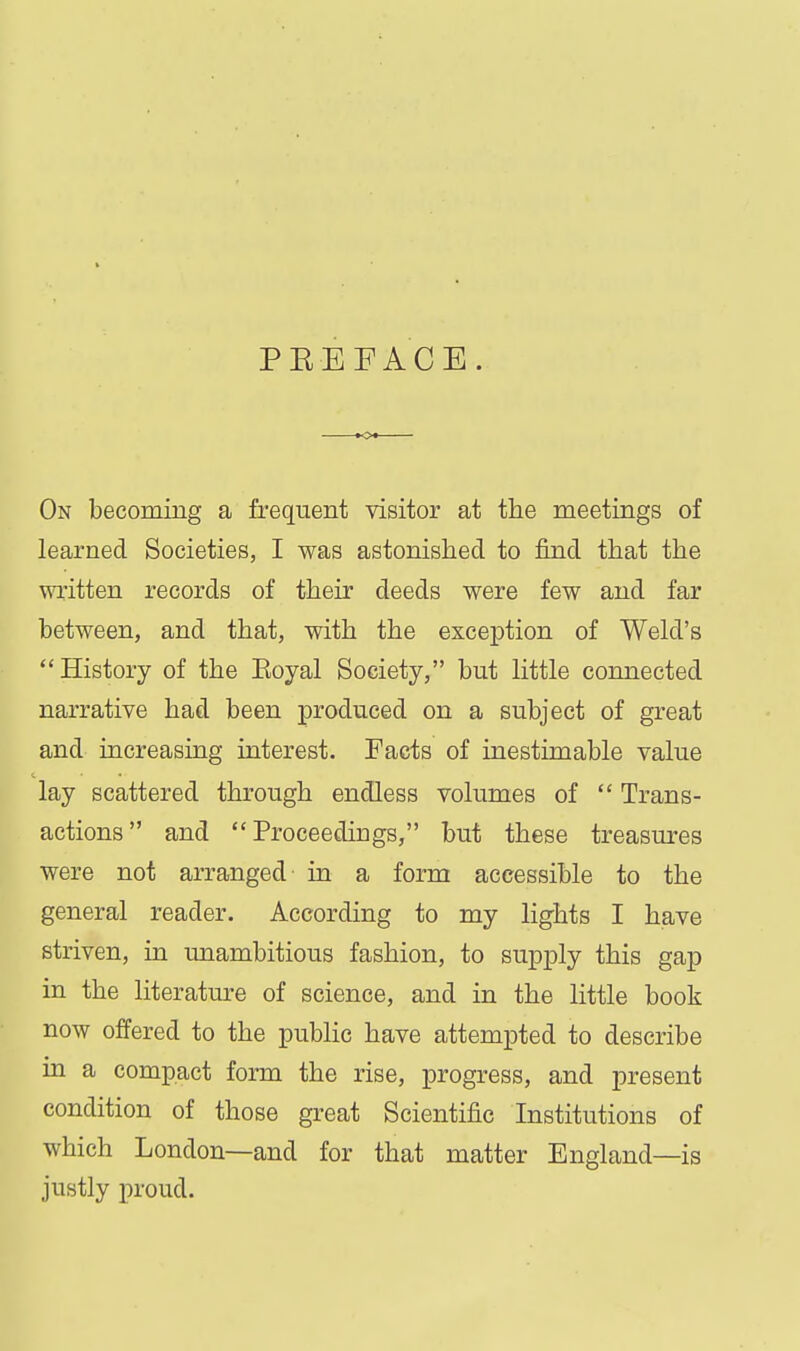 PEEFACE. On becoming a fi'equent visitor at the meetings of learned Societies, I was astonished to find that the written records of their deeds were few and far between, and that, with the exception of Weld's History of the Eoyal Society, but little connected narrative had been produced on a subject of great and increasing interest. Facts of inestimable value lay scattered through endless volumes of  Trans- actions and Proceedings, but these treasures were not arranged in a form accessible to the general reader. According to my lights I have striven, in unambitious fashion, to supply this gap in the literature of science, and in the little book now offered to the public have attempted to describe in a compact form the rise, progress, and present condition of those great Scientific Institutions of which London—and for that matter England—is justly proud.