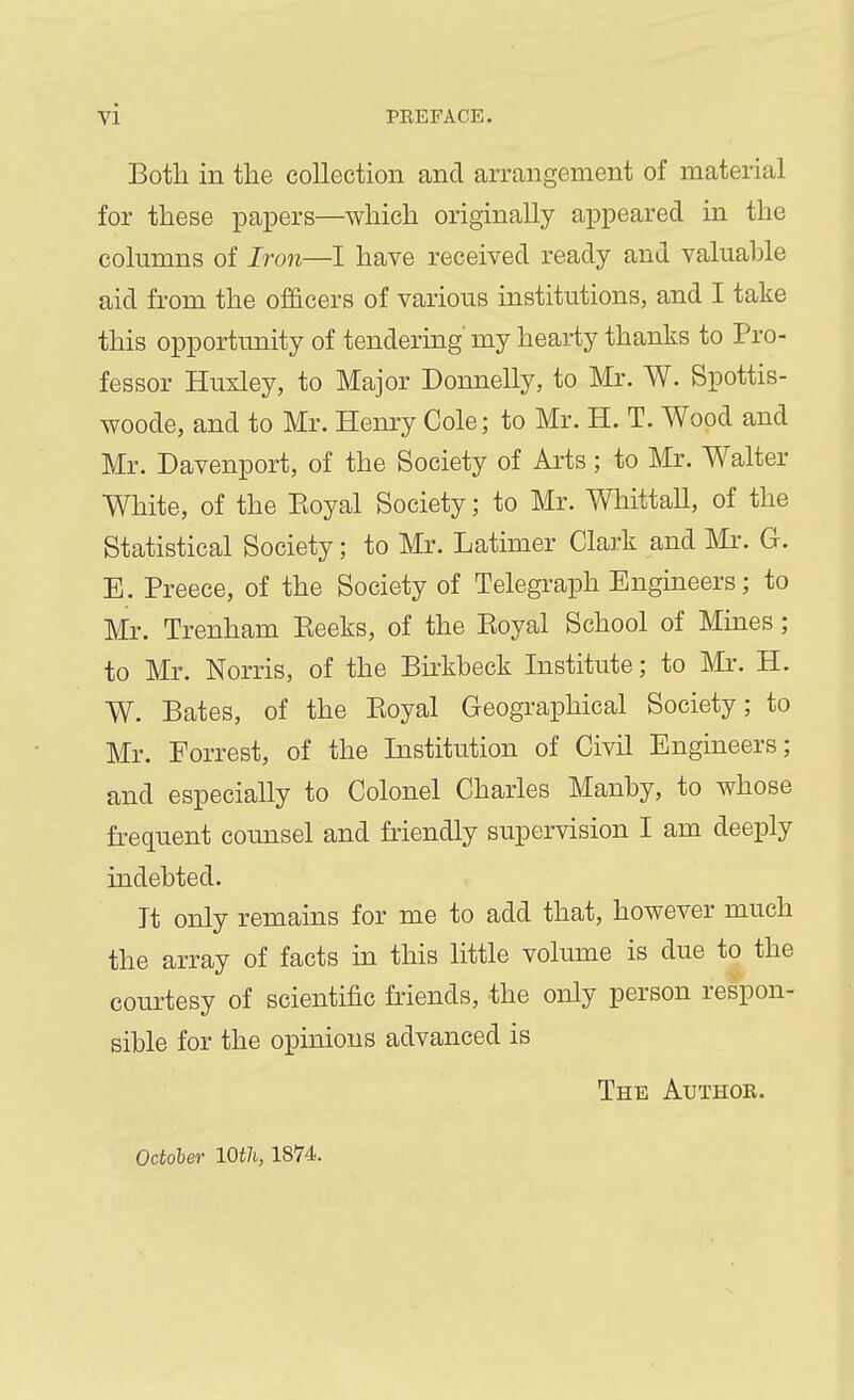Both in the collection and arrangement of material for these papers—which originally appeared in the columns of Iron—I have received ready and valuable aid from the of&cers of various institutions, and I take this opportunity of tendering my heai-ty thanks to Pro- fessor Huxley, to Major Donnelly, to Mr. W. Spottis- woode, and to Mr. Henry Cole; to Mr. H. T. Wood and Mr. Davenport, of the Society of Arts; to Mr. Walter White, of the Eoyal Society; to Mr. Whittall, of the Statistical Society; to Mr. Latimer Clark and Mr. G. E. Preece, of the Society of Telegraph Engineers; to Mr. Trenham Peeks, of the Eoyal School of Mines; to Mr. Norris, of the Birkbeck Institute; to IMr. H. W. Bates, of the Eoyal Geographical Society; to Mr. Forrest, of the Institution of Civil Engineers; and especially to Colonel Charles Manby, to whose frequent counsel and friendly supervision I am deeply indebted. It only remains for me to add that, however much the array of facts in this little volume is due to the courtesy of scientific friends, the only person respon- sible for the opinions advanced is The Author. October IQtli, 18V4.