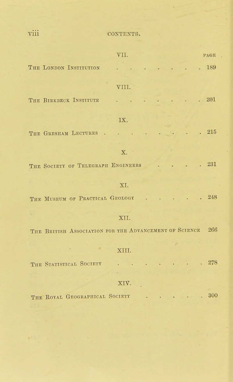 VII. J'a<;e The London Institution 189 VIII. The Birkbeck Institute 201 IX. The Gresham Lectures . • 215 X. The Society or Telegraph Engineers .... 231 XL The Museum of Practical Geology 248 XII. The British Association for the Advancement of Science 266 XIII. The Statistical Society 278 XIV. The Eoyal Geographical Society 300