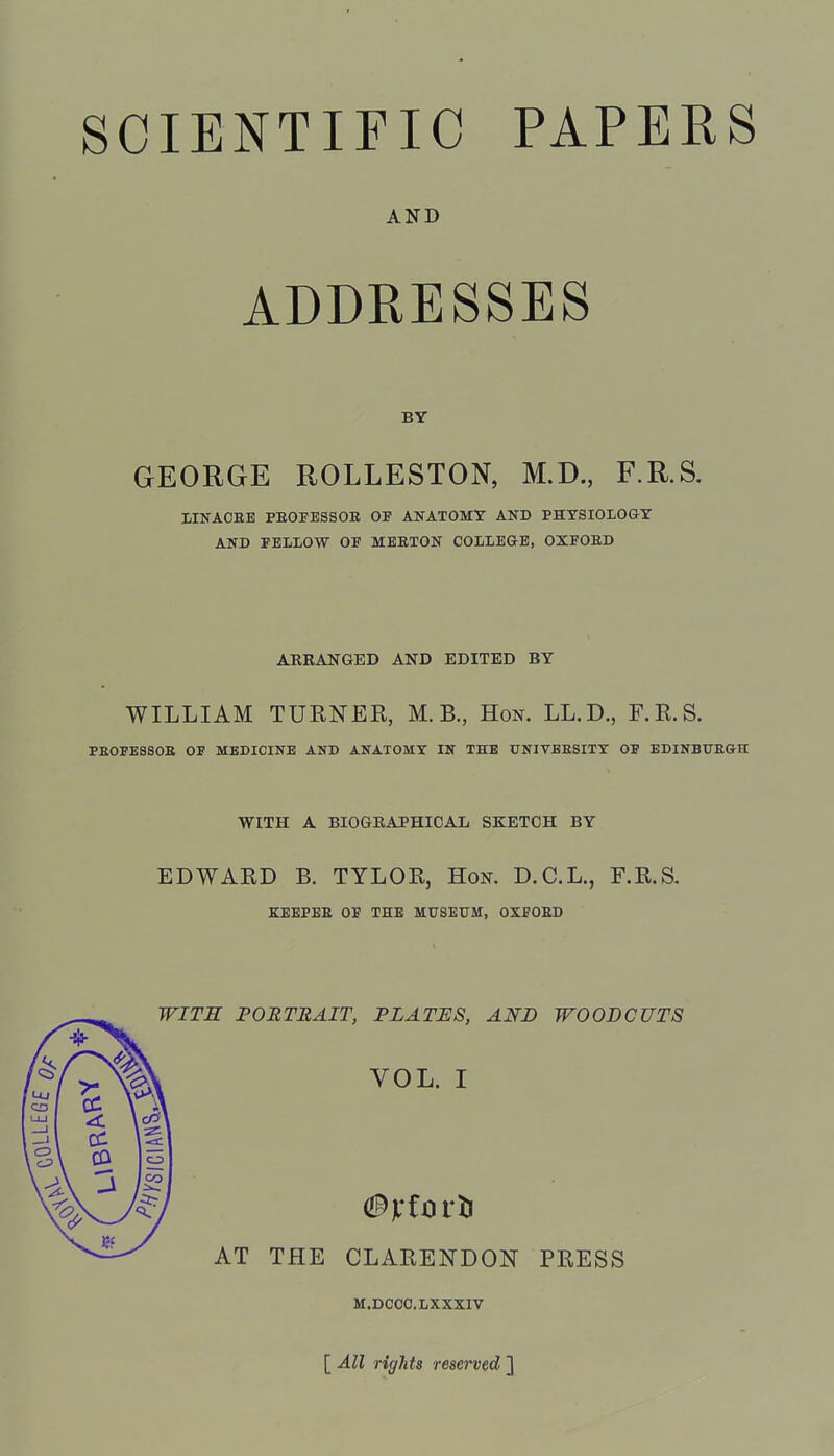 SCIENTIFIC PAPERS AND ADDRESSES BY GEORGE ROLLESTON, M.D., F.R.S. IINACBE PEOFESSOB OP ANATOMY AND PHYSIOLOGY AND FELLOW OF MEETON COLLE&E, OXFOED ARRANGED AND EDITED BY WILLIAM TUENER, M. B., Hon. LL.D., F.R.S. PBOFESSOE OF MEDICINE AND ANATOMY IN THE DNIVBESITY OF EDINBUBG-II WITH A BIOGRAPHICAL SKETCH BY EDWARD B. TYLOR, Hon. D.C.L., F.R.S. KEEPEE OF THE MUSEUM, OXFOED WITS PORTRAIT, PLATES, AND WOODCUTS VOL. I AT THE CLARENDON PRESS M.DCOO.LXXXIV [ All rights reserved ]