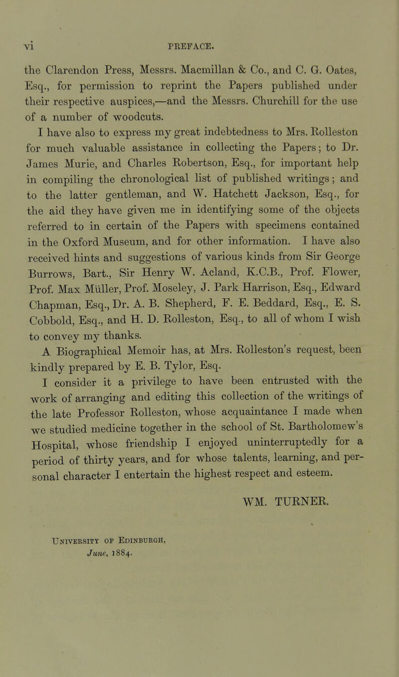 the Clarendon Press, Messrs. Macmillan & Co., and C. G. Gates, Esq., for permission to reprint the Papers published under their respective auspices,—and the Messrs. Churchill for the use of a number of woodcuts. I have also to express my great indebtedness to Mrs. Ilolleston for much valuable assistance in collecting the Papers; to Dr. James Murie, and Charles Robertson, Esq., for important help in compiling the chronological list of published writings; and to the latter gentleman, and W. Hatchett Jackson, Esq., for the aid they have given me in identifying some of the objects referred to in certain of the Papers with specimens contained in the Oxford Museum, and for other information. I have also received hints and suggestions of various kinds from Sir George Burrows, Bart., Sir Henry W. Acland, K.C.B., Prof. Flower, Prof. Max Miiller, Prof. Moseley, J. Park Harrison, Esq., Edward Chapman, Esq., Dr. A. B. Shepherd, F. E. Beddard, Esq., E. S. Cobbold, Esq., and H. D. Rolleston, Esq., to all of whom I wish to convey my thanks. A Biographical Memoir has, at Mrs. Rolleston's request, been kindly prepared by E. B. Tylor, Esq. I consider it a privilege to have been entrusted with the work of arranging and editing this collection of the writings of the late Professor Rolleston, whose acquaintance I made when we studied medicine together in the school of St. Bartholomew's Hospital, whose friendship I enjoyed uninterruptedly for a period of thirty years, and for whose talents, learning, and per- sonal character I entertain the highest respect and esteem. WM. TURNER. Univebsitt of Edinburgh, June, 1884.