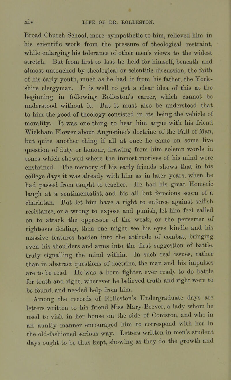 Broad Church School, more sympathetic to him, relieved him in his scientific work from the pressure of theological restraint, while enlarging his tolerance of other men's views to the widest stretch. But from first to last he held for himself, beneath and almost untouched by theological or scientific discussion, the faith of his early youth, much as he had it from his father, the York- shire clergyman. It is well to get a clear idea of this at the beginning in following Rolleston's career, which cannot be understood without it. But it must also be understood that to him the good of theology consisted in its being the vehicle of morality. It was one thing to hear him argue with his friend Wickham Flower about Augustine^s doctrine of the Fall of Man, but quite another thing if all at once he came on some live question of duty or honour, drawing from him solemn words in tones which showed where the inmost motives of his mind were enshrined. The memory of his early friends shows that in his college days it was already with him as in later years, when he had passed from taught to teacher. He had his great Homeric laugh at a sentimentalist, and his all but ferocious scorn of a charlatan. But let him have a right to enforce against selfish resistance, or a wrong to expose and punish, let him feel called on to attack the oppressor of the weak, or the perverter of righteous dealing, then one might see his eyes kindle and his massive features harden into the attitude of combat, bringing even his shoulders and arms into the first suggestion of battle, truly signalling the mind within. In such real issues, rather than in abstract questions of doctrine, the man and his impulses are to be read. He was a born fighter, ever ready to do battle for truth and right, wherever he believed truth and right were to be found, and needed help from him. Among the records of Rolleston's Undergraduate days are letters written to his friend Miss Mary Beever, a lady whom he used to visit in her house on the side of Coniston, and who in an auntly manner encouraged him to correspond with her in the old-fashioned serious way. Letters written in men's student days ought to be thus kept, showing as they do the growth and