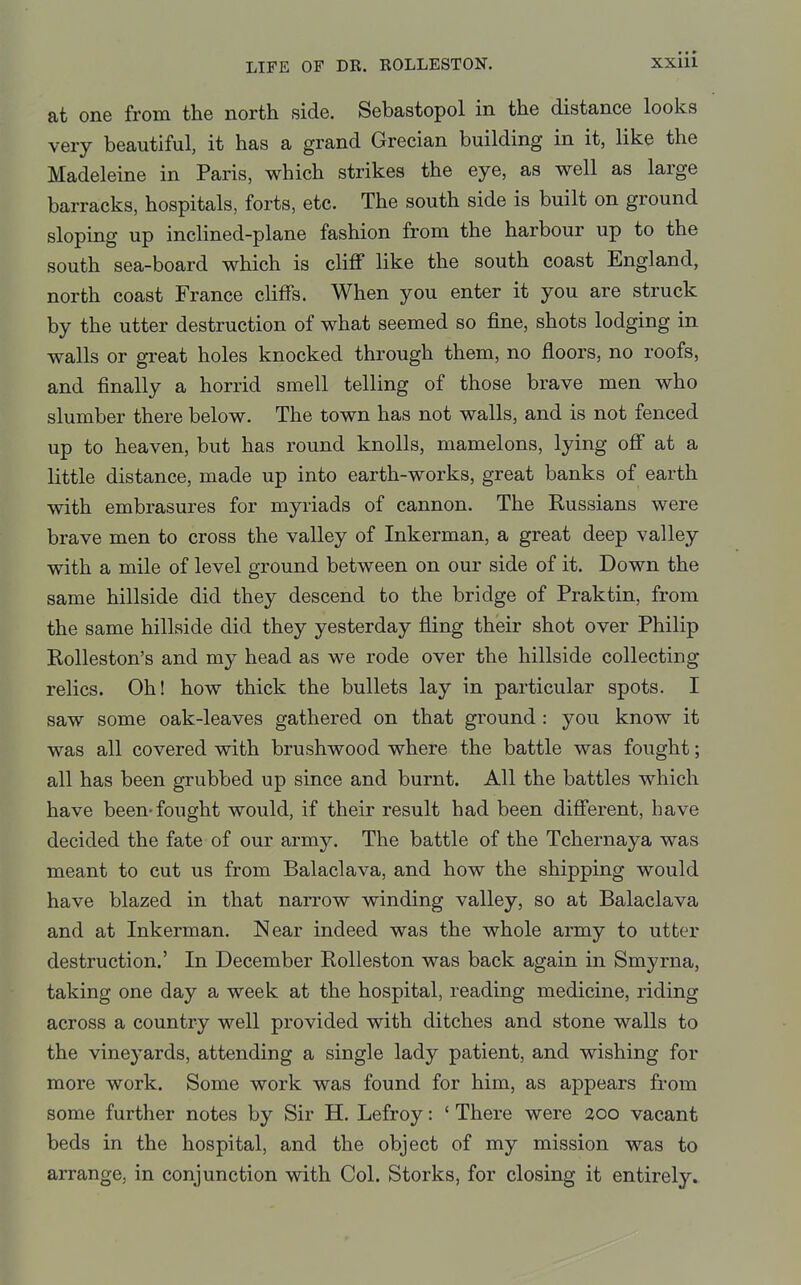at one from the north side. Sebastopol in the distance looks very beautiful, it has a grand Grecian building in it, like the Madeleine in Paris, which strikes the eye, as well as large barracks, hospitals, forts, etc. The south side is built on ground sloping up inclined-plane fashion from the harbour up to the south sea-board which is cliff like the south coast England, north coast France cliffs. When you enter it you are struck by the utter destruction of what seemed so fine, shots lodging in walls or great holes knocked through them, no floors, no roofs, and finally a horrid smell telling of those brave men who slumber there below. The town has not walls, and is not fenced up to heaven, but has round knolls, mamelons, lying off at a little distance, made up into earth-works, great banks of earth with embrasures for myriads of cannon. The Russians were brave men to cross the valley of Inkerman, a great deep valley with a mile of level ground between on our side of it. Down the same hillside did they descend to the bridge of Praktin, from the same hillside did they yesterday fling their shot over Philip Rolleston's and my head as we rode over the hillside collecting relics. Oh! how thick the bullets lay in particular spots. I saw some oak-leaves gathered on that ground : you know it was all covered with brushwood where the battle was fought; all has been grubbed up since and burnt. All the battles which have been-fought would, if their result had been different, have decided the fate of our army. The battle of the Tchernaya was meant to cut us from Balaclava, and how the shipping would have blazed in that narrow winding valley, so at Balaclava and at Inkerman. Near indeed was the whole army to utter destruction.' In December Rolleston was back again in Smyrna, taking one day a week at the hospital, reading medicine, riding across a country well provided with ditches and stone walls to the vinej^ards, attending a single lady patient, and wishing for more work. Some work was found for him, as appears from some further notes by Sir H. Lefroy: ' There were zoo vacant beds in the hospital, and the object of my mission was to arrange, in conjunction with Col. Storks, for closing it entirely.