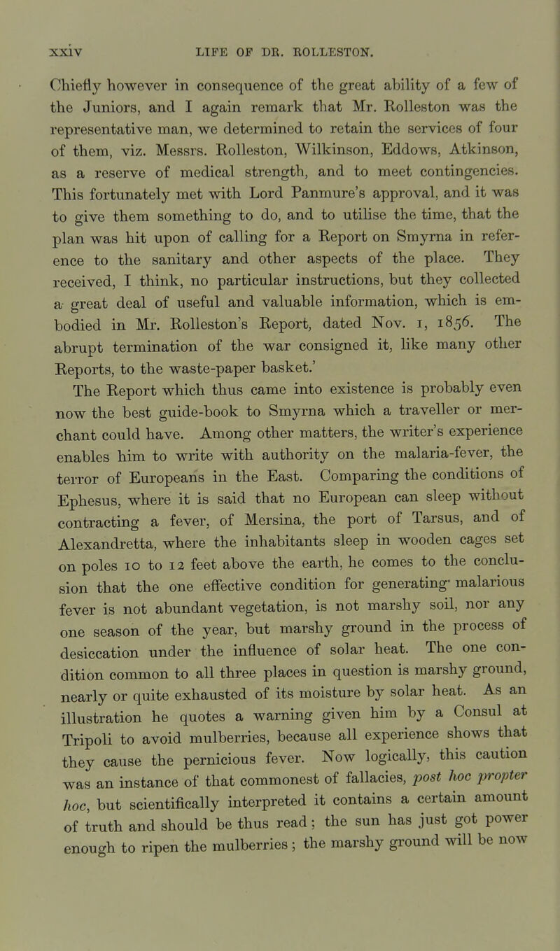 Chiefly however in consequence of the great ability of a few of the Juniors, and I again remark that Mr. Rolleston was the representative man, we determined to retain the services of four of them, viz. Messrs. Rolleston, Wilkinson, Eddows, Atkinson, as a reserve of medical strength, and to meet contingencies. This fortunately met with Lord Panmure's approval, and it was to give them something to do, and to utilise the time, that the plan was hit upon of calling for a Report on Smyrna in refer- ence to the sanitary and other aspects of the place. They received, I think, no particular instructions, but they collected a great deal of useful and valuable information, which is em- bodied in Mr. Rolleston's Report, dated Nov. i, 1856. The abrupt termination of the war consigned it, like many other Reports, to the waste-paper basket.' The Report which thus came into existence is probably even now the best guide-book to Smyrna which a traveller or mer- chant could have. Among other matters, the writer's experience enables him to write with authority on the malaria-fever, the terror of Europeans in the East. Comparing the conditions of Ephesus, where it is said that no European can sleep without contracting a fever, of Mersina, the port of Tarsus, and of Alexandretta, where the inhabitants sleep in wooden cages set on poles 10 to 12 feet above the earth, he comes to the conclu- sion that the one effective condition for generating- malarious fever is not abundant vegetation, is not marshy soil, nor any one season of the year, but marshy ground in the process of desiccation under the influence of solar heat. The one con- dition common to all three places in question is marshy ground, nearly or quite exhausted of its moisture by solar heat. As an illustration he quotes a warning given him by a Consul at Tripoli to avoid mulberries, because all experience shows that they cause the pernicious fever. Now logically, this caution was an instance of that commonest of fallacies, post hoc propter hoc, but scientifically interpreted it contains a certain amount of truth and should be thus read; the sun has just got power enough to ripen the mulberries; the marshy ground will be now