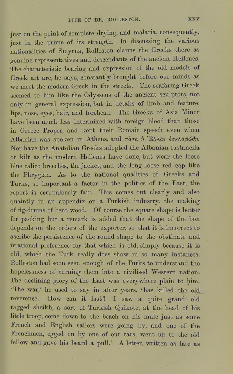just on the point of complete drying, and malaria, consequently, just in the prime of its strength. In discussing the various nationalities of Smyrna, Rolleston claims the Greeks there as genuine representatives and descendants of the ancient Hellenes. The characteristic bearing and expression of the old models of Greek art are, he says, constantly brought before our minds as we meet the modern Greek in the streets. The seafaring Greek seemed to him like the Odysseus of the ancient sculptors, not only in general expression, but in details of limb and feature, lips, nose, eyes, hair, and forehead. The Greeks of Asia Minor have been much less intermixed with foreign blood than those in Greece Proper, and kept their Romaic speech even when Albanian was spoken in Athens, and -naaa rj 'EAAas eo-^Aa/Sw^rj. Nor have the Anatolian Greeks adopted the Albanian fustanella or kilt, as the modern Hellenes have done, but wear the loose blue calico breeches, the jacket, and the long loose red cap like the Phrygian. As to the national qualities of Greeks and Turks, so important a factor in the politics of the East, the report is scrupulously fair. This comes out clearly and also quaintly in an appendix on a Turkish industry, the making of fig-drums of bent wood. Of course the square shape is better for packing, but a remark is added that the shape of the box depends on the orders of the exporter, so that it is incorrect to ascribe the persistence of the round shape to the obstinate and irrational preference for that which is old, simply because it is old, which the Turk really does show in so many instances. Rolleston had soon seen enough of the Turks to understand the hopelessness of turning them into a civilised Western nation. The declining glory of the East was everywhere plain to him. 'The war,' he used to say in after years, 'has killed the old_ reverence. How can it last? I saw a quite grand old ragged sheikh, a sort of Turkish Quixote, at the head of his little troop, come down to the beach on his mule just as some French and English sailors were going by, and one of the Frenchmen, egged on by one of our tars, went up to the old fellow and gave his beard a pull.' A letter, written as late as