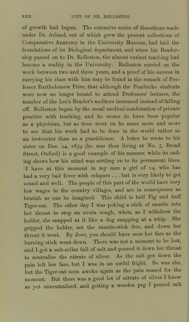 of growth had begun. The extensive series of dissections made under Dr. Acland, out of which grew the present collections of Comparative Anatomy in the University Museum, had laid the foundations of its Biological department, and when his Reader- ship passed on to Dr. EoUeston, the almost extinct teaching had become a reality in the University. Rolleston carried on the work between two and three years, and a proof of his success in carrying his class with him may be found in the remark of Pro- fessor Bartholomew Price, that although the Pembroke students were now no longer bound to attend Professors' lectures, the number of the Lee's Reader's auditors increased instead of falling off. Rolleston began by the usual medical combination of private practice with teaching, and he seems to have been popular as a physician, but as time went on he came more and more to see that his work had to be done in the world rather as an instructor than as a practitioner. A letter he wrote to his sister on Dec. 24, 1859 (he was then living at No. 5, Broad Street, Oxford) is a good example of his manner, while its end- ing shows how his mind was settling on to its permanent lines. 'I have at this moment in my care a girl of 14, who has had a very bad fever with relapses . . . but is very likely to get sound and well. The people of this part of the world have very low wages in the country villages, and are in consequence as brutish as can be imagined. This child is half Pig and half Tiger-cat. The other day I was poking a stick of caustic into her throat to stop an uvula cough, when, as I withdrew the holder, she snapped at it like a dog snapping at a whip. She gripped the holder, set the caustic-stick free, and down her throat it went. By Jove, you should have seen her face as the burning stick went down. There was not a moment to be lost, and I got a salt-cellar full of salt and poured it down her throat to neutralise the nitrate of silver. As the salt got down the pain left her face, but I was in an awful fright. So was she, but the Tiger-cat soon awoke again as the pain ceased for the moment. But there was a good lot of nitrate of silver I knew as yet unneutralised, and getting a wooden peg I poured salt