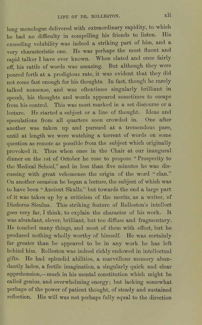 long monologue delivered with extraordinary rapidity, to which he had no difficulty in compelling his friends to listen. His exceeding volubility was indeed a striking part of him, and a very characteristic one. He was perhaps the most fluent and rapid talker 1 have ever known. When elated and once fairly off, his rattle of words was amazing. But although they were poured forth at a prodigious rate, it was evident that they did not come fast enough for his thoughts. In fact, though he rarely talked nonsense, and was oftentimes singularly brilliant in speech, his thoughts and words appeared sometimes to escape from his control. This was most marked in a set discourse or a lecture. He started a subject or a line of thought. Ideas and speculations from all quarters soon crowded in. One after another was taken up and pursued at a tremendous pace, until at length we were watching a torrent of words on some question as remote as possible from the subject which originally provoked it. Thus when once in the Chair at our inaugural dinner on the i st of October he rose to propose  Prosperity to the Medical School, and in less than five minutes he was dis- cussing with great vehemence the origin of the word  clan. On another occasion he began a lecture, the subject of which was to have been  Ancient Skulls, but towards the end a large part of it was taken up by a criticism of the merits, as a writer, of Diodorus Siculus. This striking feature of RoUeston's intellect goes very far, I think, to explain the character of his work. It was abundant, clever, brilliant, but too diffuse and fragmentary. He touched many things, and most of them with effect, but he produced nothing wholly worthy of himself. He was certainly far greater than he appeared to be in any work he has left behind him. Rolleston was indeed richly endowed in intellectual gifts. He had splendid abilities, a marvellous memory abun- dantly laden, a fertile imagination, a singularly quick and clear apprehension,—much in his mental constitution which might be called genius, and overwhelming energy; but lacking somewhat perhaps of the power of patient thought, of steady and sustained reflection. His will was not perhaps fully equal to the direction