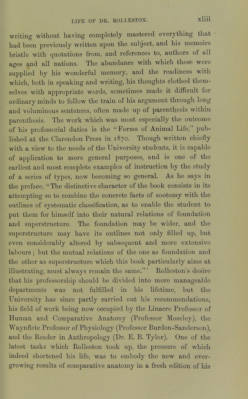 writing without having completely mastered everything that had been previously written upon the subject, and his memoirs bristle with quotations from, and references to, authors of all ages and all nations. The abundance with which these were supplied by his wonderful memory, and the readiness with which, both in speaking and writing, his thoughts clothed them- selves with appropriate words, sometimes made it difficult for ordinary minds to follow the train of his argument through long and voluminous sentences, often made up of parenthesis within parenthesis. The work which was most especially the outcome of his professorial duties is the  Forms of Animal Life, pub- lished at the Clarendon Press in 1870. Though written chiefly with a view to the needs of the University students, it is capable of application to more general purposes, and is one of the earliest and most complete examples of instruction by the study of a series of types, now becoming so general. As he says in the preface,  The distinctive character of the book consists in its attempting so to combine the concrete facts of zootomy with the outlines of systematic classification, as to enable the student to put them for himself into their natural relations of foundation and superstructure. The foundation may be wider, and the superstructure may have its outlines not only filled up, but even considerably altered by subsequent and more extensive labours; but the mutual relations of the one as foundation and the other as superstructure which this book particularly aims at illustrating, must always remain the same.' Rolleston's desire that his professorship should be divided into more manageable departments was not fulfilled in his lifetime, but the University has since partly carried out his recommendations, his field of work being now occupied by the Linacre Professor of Human and Comparative Anatomy (Professor Moseley), the Waynflete Professor of Physiology (Professor Burdon-Sanderson), and the Reader in Anthropology (Dr. E. B. Tylor). One of the latest tasks which RoUeston took up, the pressure of which indeed shortened his life, was to embody the new and ever- growing results of comparative anatomy in a fresh edition of his