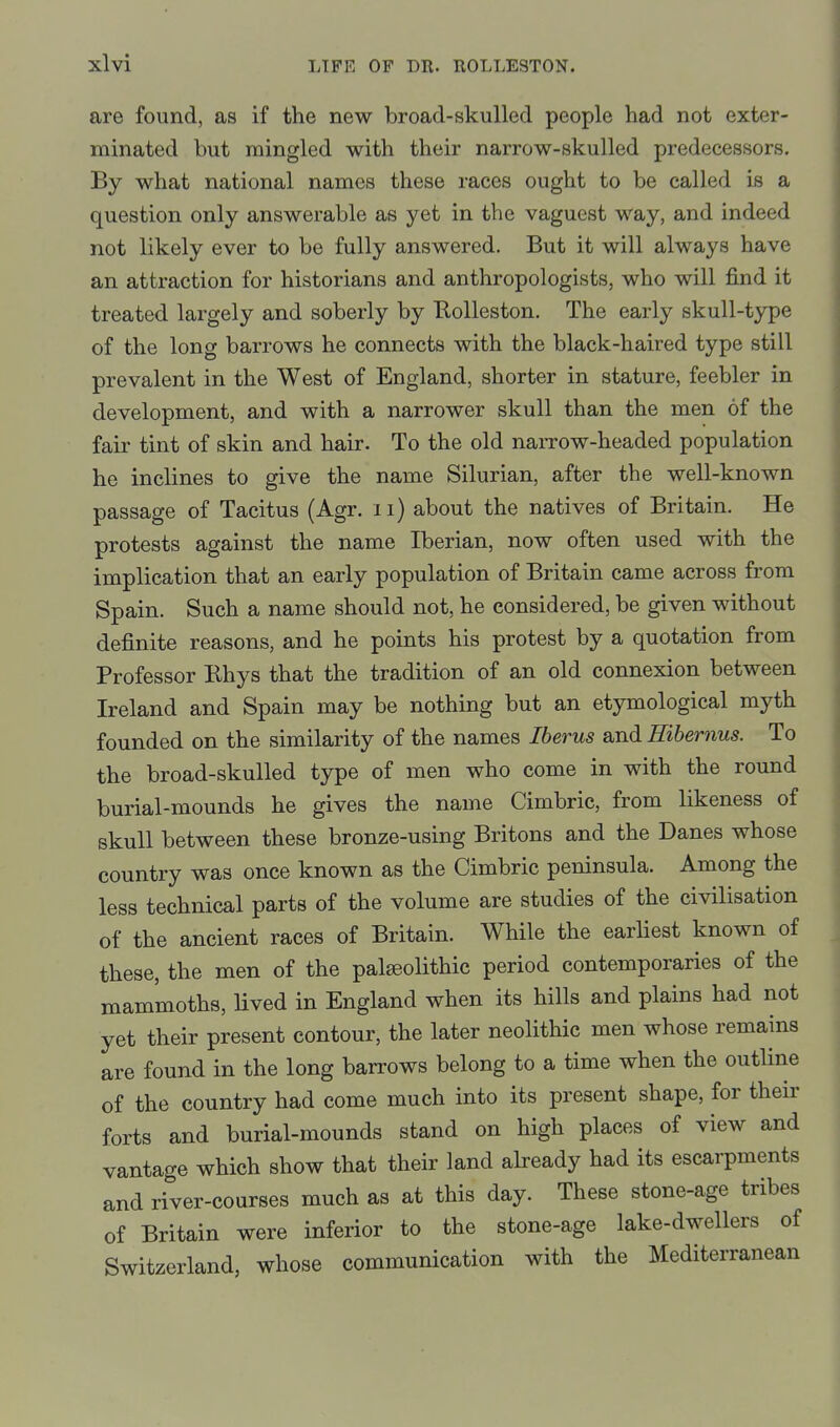 are found, as if the new broad-skulled people had not exter- minated but mingled with their narrow-skulled predecessors. By what national names these races ought to be called is a question only answerable as yet in the vaguest way, and indeed not likely ever to be fully answered. But it will always have an attraction for historians and anthropologists, who will find it treated largely and soberly by RoUeston. The early skull-type of the long barrows he connects with the black-haired type still prevalent in the West of England, shorter in stature, feebler in development, and with a narrower skull than the men of the fair tint of skin and hair. To the old nai-row-headed population he inclines to give the name Silurian, after the well-known passage of Tacitus (Agr. ii) about the natives of Britain. He protests against the name Iberian, now often used with the implication that an early population of Britain came across from Spain. Such a name should not, he considered, be given without definite reasons, and he points his protest by a quotation from Professor Rhys that the tradition of an old connexion between Ireland and Spain may be nothing but an etymological myth founded on the similarity of the names Iberus and Hibernus. To the broad-skulled type of men who come in with the round burial-mounds he gives the name Cimbric, from likeness of skull between these bronze-using Britons and the Danes whose country was once known as the Cimbric peninsula. Among the less technical parts of the volume are studies of the civilisation of the ancient races of Britain. While the earliest known of these, the men of the palaeolithic period contemporaries of the mammoths, Uved in England when its hills and plains had not yet their present contour, the later neolithic men whose remains are found in the long barrows belong to a time when the outUne of the country had come much into its present shape, for their forts and burial-mounds stand on high places of view and vantage which show that their land abeady had its escarpments and river-courses much as at this day. These stone-age tribes of Britain were inferior to the stone-age lake-dwellers of Switzerland, whose communication with the Mediterranean