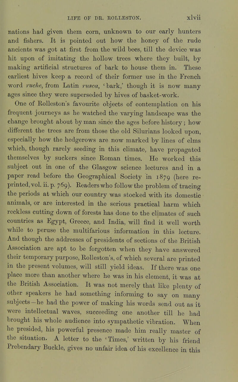 nations had given them corn, unknown to our early hunters and fishers. It is pointed out how the honey of the rude ancients was got at first from the wild bees, till the device was hit upon of imitating the hollow trees where they built, by making artificial structures of bark to house them in. These earliest hives keep a record of their former use in the French word ruche, from Latin rusca, ' bark,' though it is now many ages since they were superseded by hives of basket-work. One of Rolleston's favourite objects of contemplation on his frequent journeys as he watched the varying landscape was the change brought about by man since the ages before history; how different the trees are from those the old Silurians looked upon, especially how the hedgerows are now marked by lines of elms which, though rarely seeding in this climate, have propagated themselves by suckers since Roman times. He worked this subject out in one of the Glasgow science lectures and in a paper read before the Geographical Society in 1879 (here re- printed, vol. ii. p. 769). Readers who follow the problem of tracing the periods at which our country was stocked with its domestic animals, or are interested in the serious practical harm which reckless cutting down of forests has done to the climates of such countries as Egypt, Greece, and India, will find it well worth while to peruse the multifarious information in this lecture. And though the addresses of presidents of sections of the British Association are apt to be forgotten when they have answered their temporary purpose, Rolleston's, of which several are printed in the present volumes, will still yield ideas. If there was one place more than another where he was in his element, it was at the British Association. It was not merely that like plenty of other speakers he had something informing to say on many subjects—he had the power of making his words send out as it were intellectual waves, succeeding one another till he had brought his whole audience into sympathetic vibration. When he presided, his powerful presence made him really master of the situation. A letter to the 'Times,' written by his friend Prebendary Buckle, gives no unfair idea of his excellence in this