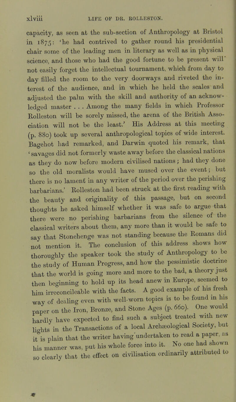 capacity, as seen at the sub-section of Anthropology at Bristol in 1875: 'he had contrived to gather round his presidential chair some of the leading men in literary as well as in physical science, and those who had the good fortune to be present will' not easily forget the intellectual tournament, which from day to day filled the room to the very doorways and riveted the in- terest of the audience, and in which he held the scales and adjusted the palm with the skill and authority of an acknow- ledged master . . . Among the many fields in which Professor Eolleston will be sorely missed, the arena of the British Asso- ciation will not be the least/ His Address at this meeting (p. 880) took up several anthropological topics of wide interest. Bacyehot had remarked, and Darwin quoted his remark, that ' savages did not formerly waste away before the classical nations as they do now before modern civilised nations; had they done so the old moralists would have mused over the event; but there is no lament in any writer of the period over the perishing barbarians.' Rolleston had been struck at the first reading with the beauty and originality of this passage, but on second thoughts he asked himself whether it was safe to argue that there were no perishing barbarians from the silence of the classical writers about them, any more than it would be safe to say that Stonehenge was not standing because the Romans did not mention it. The conclusion of this address shows how thoroughly the speaker took the study of Anthropology to be the study of Human Progress, and how the pessimistic doctrine that the world is going more and more to the bad, a theory just then beginning to hold up its head anew in Europe, seemed to him irreconcilable with the facts. A good example of his fresh way of dealing even with well-worn topics is to be found m his paper on the Iron, Bronze, and Stone Ages (p. 660). One would hardly have expected to find such a subject treated with new lights in the Transactions of a local Archaeological Society, but it is plain that the writer having undertaken to read a paper, as his manner was, put his whole force into it. No one had shown so clearly that the effect on civilisation ordinarily attributed to
