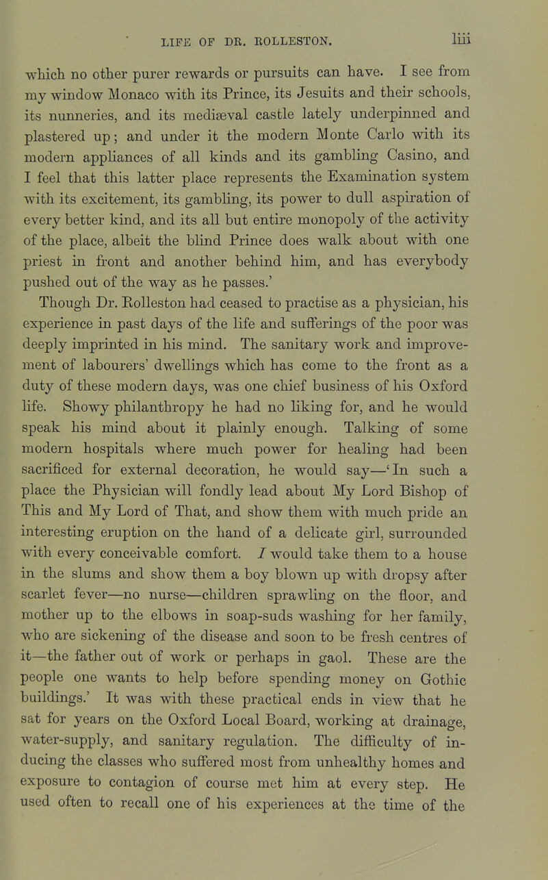 which no other purer rewards or pursuits can have. I see from my window Monaco with its Prince, its Jesuits and their schools, its nunneries, and its mediaeval castle lately underpinned and plastered up; and under it the modern Monte Carlo with its modern appliances of all kinds and its gambling Casino, and I feel that this latter place represents the Examination system with its excitement, its gambling, its power to dull aspiration of every better kind, and its all but entire monopoly of the activity of the place, albeit the blind Prince does walk about with one priest in front and another behind him, and has everybody pushed out of the way as he passes.' Though Dr. RoUeston had ceased to practise as a physician, his experience in past days of the life and sufferings of the poor was deeply imprinted in his mind. The sanitary work and improve- ment of labourers' dwellings which has come to the front as a duty of these modern days, was one chief business of his Oxford life. Showy philanthropy he had no liking for, and he would speak his mind about it plainly enough. Talking of some modern hospitals where much power for healing had been sacrij&ced for external decoration, he would say—'In such a place the Physician will fondly lead about My Lord Bishop of This and My Lord of That, and show them with much pride an interesting eruption on the hand of a delicate girl, surrounded with every conceivable comfort. / would take them to a house in the slums and show them a boy blown up with dropsy after scarlet fever—no nurse—children sprawling on the floor, and mother up to the elbows in soap-suds washing for her family, who are sickening of the disease and soon to be fresh centres of it—the father out of work or perhaps in gaol. These are the people one wants to help before spending money on Gothic buildings.' It was with these practical ends in view that he sat for years on the Oxford Local Board, working at drainage, water-supply, and sanitary regulation. The difficulty of in- ducing the classes who suffered most from unhealthy homes and exposure to contagion of course met him at every step. He used often to recall one of his experiences at the time of the