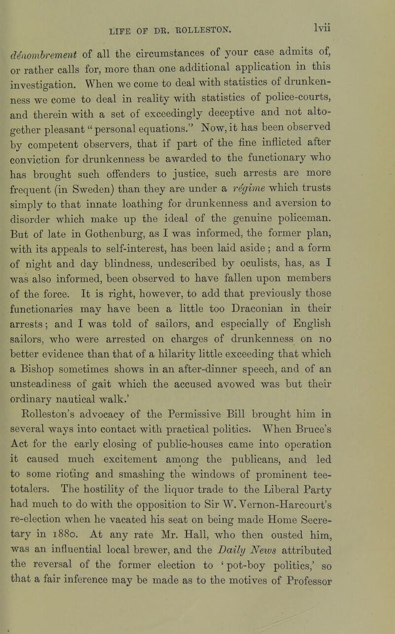 denombrement of all the circumstances of your case admits of, or rather calls for, more than one additional application in this investigation. When we come to deal with statistics of drunken- ness we come to deal in reality with statistics of police-courts, and therein with a set of exceedingly deceptive and not alto- gether pleasant  personal equations. Now, it has been observed by competent observers, that if part of the fine inflicted after conviction for drunkenness be awarded to the functionary who has brought such offenders to justice, such arrests are more frequent (in Sweden) than they are under a regime which trusts simply to that innate loathing for drunkenness and aversion to disorder which make up the ideal of the genuine policeman. But of late in Gothenburg, as I was informed, the former plan, with its appeals to self-interest, has been laid aside; and a form of night and day blindness, undescribed by oculists, has, as I was also informed, been observed to have fallen upon members of the force. It is right, however, to add that previously those functionaries may have been a little too Draconian in their arrests; and I was told of sailors, and especially of English sailors, who were arrested on charges of drunkenness on no better evidence than that of a hilarity little exceeding that which a Bishop sometimes shows in an after-dinner speech, and of an unsteadiness of gait which the accused avowed was but their ordinary nautical walk.' Rolleston's advocacy of the Permissive Bill brought him in several ways into contact with practical politics. When Bruce's Act for the early closing of public-houses came into operation it caused much excitement among the publicans, and led to some rioting and smashing the windows of prominent tee- totalers. The hostility of the liquor trade to the Liberal Party had much to do with the opposition to Sir W. Vernon-Harcourt's re-election when he vacated his seat on being made Home Secre- tary in 1880. At any rate Mr. Hall, who then ousted him, was an influential local brewer, and the Daily Neivs attributed the reversal of the former election to 'pot-boy politics,' so that a fair inference may be made as to the motives of Professor