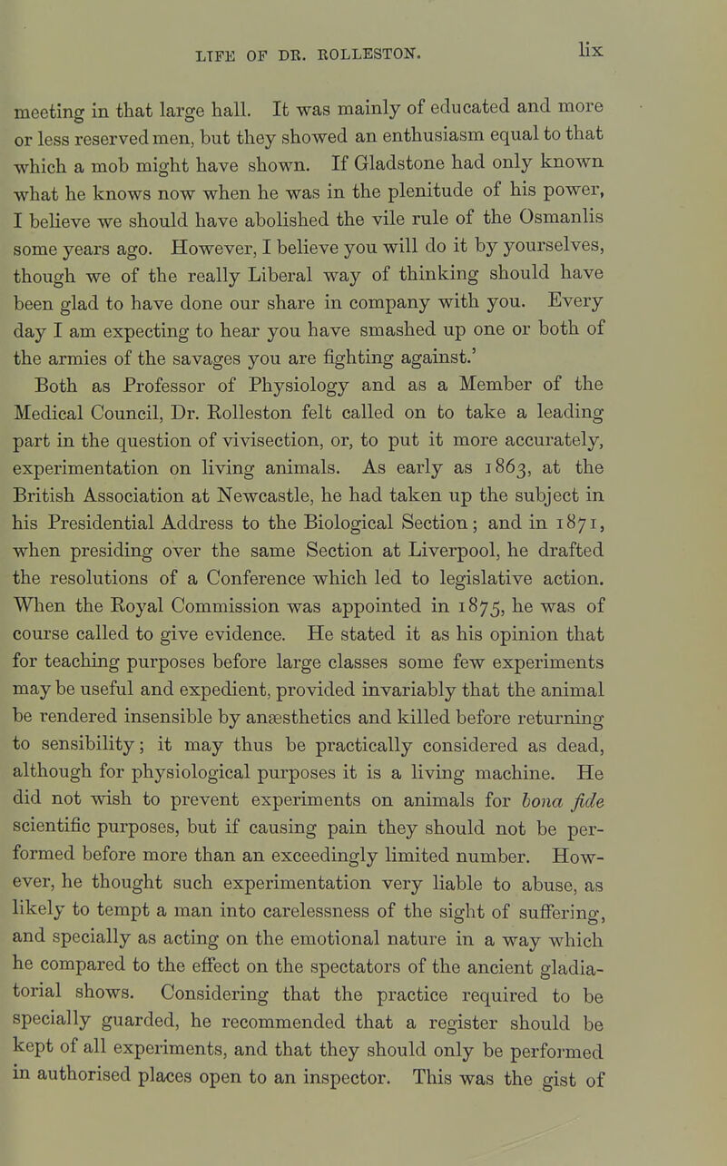 meeting in that large hall. It was mainly of educated and more or less reserved men, but they showed an enthusiasm equal to that which a mob might have shown. If Gladstone had only known what he knows now when he was in the plenitude of his power, I believe we should have abolished the vile rule of the Osmanlis some years ago. However, I believe you will do it by yourselves, though we of the really Liberal way of thinking should have been glad to have done our share in company with you. Every day I am expecting to hear you have smashed up one or both of the armies of the savages you are fighting against.' Both as Professor of Physiology and as a Member of the Medical Council, Dr. Rolleston felt called on to take a leading part in the question of vivisection, or, to put it more accurately, experimentation on living animals. As early as 1863, at the British Association at Newcastle, he had taken up the subject in his Presidential Address to the Biological Section; and in 1871, when presiding over the same Section at Liverpool, he drafted the resolutions of a Conference which led to legislative action. When the Royal Commission was appointed in 1875, he was of course called to give evidence. He stated it as his opinion that for teaching purposes before large classes some few experiments may be useful and expedient, provided invariably that the animal be rendered insensible by anaesthetics and killed before returning to sensibility; it may thus be practically considered as dead, although for physiological purposes it is a living machine. He did not wish to prevent experiments on animals for bona fide scientific purposes, but if causing pain they should not be per- formed before more than an exceedingly limited number. How- ever, he thought such experimentation very liable to abuse, as likely to tempt a man into carelessness of the sight of suffering, and specially as acting on the emotional nature in a way which he compared to the effect on the spectators of the ancient gladia- torial shows. Considering that the practice required to be specially guarded, he recommended that a register should be kept of all experiments, and that they should only be performed in authorised places open to an inspector. This was the gist of