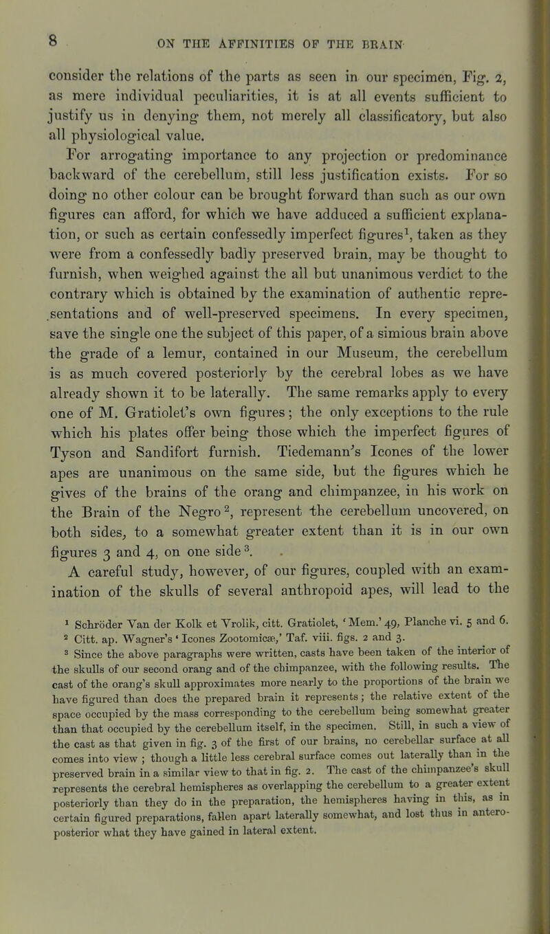 consider the relations of the parts as seen in our specimen, Yig. 2, as mere individual peculiarities, it is at all events sufficient to justify us in denying them, not merely all classificatory, but also all physiological value. For arrogating importance to any projection or predominance backward of the cerebellum, still less justification exists. For so doing no other colour can be brought forward than such as our own figures can afford, for which we have adduced a sufficient explana- tion, or such as certain confessedly imperfect figures^, taken as they were from a confessedly badly preserved brain, may be thought to furnish, when weighed against the ail but unanimous verdict to the contrary which is obtained by the examination of authentic repre- .sentations and of well-preserved specimens. In every specimen, save the single one the subject of this paj)er, of a simious brain above the grade of a lemur, contained in our Museum, the cerebellum is as much covered posteriorly by the cerebral lobes as we have already shown it to be laterally. The same remarks apply to every one of M. Gratiolet's own figures; the only exceptions to the rule which his plates offer being those which the imperfect figures of Tyson and Sandifort furnish. Tiedemann^'s Icones of the lower apes are unanimous on the same side, but the figures which he gives of the brains of the orang and chimpanzee, in his work on the Brain of the Negro ^, represent the cerebellum uncovered, on both sides, to a somewhat greater extent than it is in our own figures 3 and 4, on one side ^. A careful study, however, of our figures, coupled with an exam- ination of the skulls of several anthropoid apes, will lead to the » Schroder Van der Kolk et Vrolik, citt. Gratiolet, ' Mem.' 49, Planche vi. 5 and 6. * Citt. ap. Wagner's ' Icones ZootomicsR,' Taf. viii. figs. 2 and 3. 3 Since the above paragraphs were written, casts have been taken of the interior of the skulls of our second orang and of the chimpanzee, with the following results. ^ The cast of the orang's skull approximates more nearly to the proportions of the brain we have figured than does the prepared brain it represents; the relative extent of the space occupied by the mass corresponding to the cerebellum being somewhat greater than that occupied by the cerebellum itself, in the specimen. Still, in such a view of the cast as that given in fig. 3 of the first of our brains, no cerebellar surface at aU comes into view ; though a little less cerebral surface comes out laterally than in the preserved brain in a similar view to that in fig. 2. The cast of the chimpanzee's skull represents the cerebral hemispheres as overlapping the cerebellum to a greater extent posteriorly than they do in the preparation, the hemispheres having in this, as m certain figured preparations, fallen apart laterally somewhat, and lost thus in antero- posterior what they have gained in lateral extent.