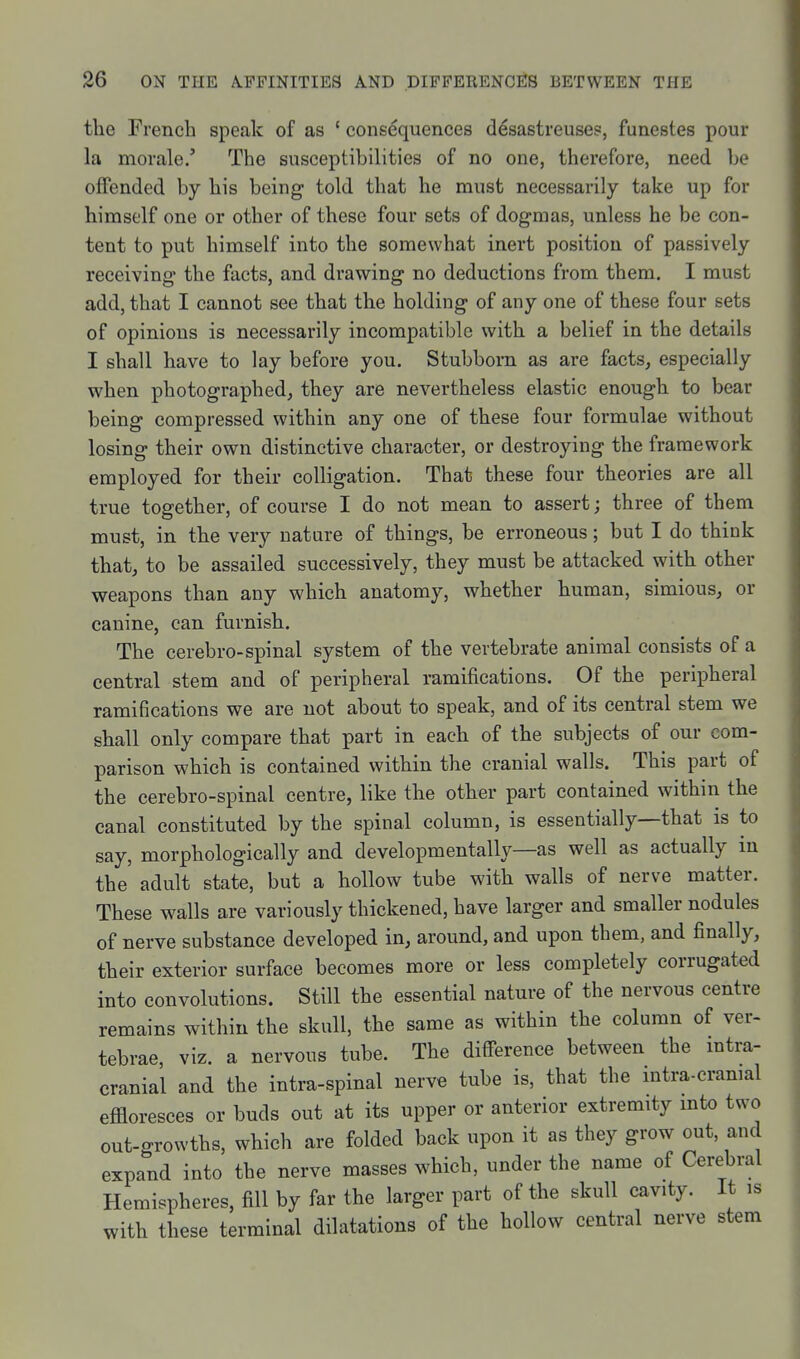the French speak of as ' consequences desastreuses, funestes pour la morale/ The susceptibilities of no one, therefore, need be oflFended by his being told that he must necessarily take up for himself one or other of these four sets of dogmas, unless he be con- tent to put himself into the somewhat inert position of passively receiving the facts, and drawing no deductions from them. I must add, that I cannot see that the holding of any one of these four sets of opinions is necessarily incompatible with a belief in the details I shall have to lay before you. Stubborn as are facts, especially when photographed, they are nevertheless elastic enough to bear being compressed within any one of these four formulae without losing their own distinctive character, or destroying the framework employed for their colligation. That these four theories are all true together, of course I do not mean to assert; three of them must, in the very nature of things, be erroneous; but I do think that, to be assailed successively, they must be attacked with other weapons than any which anatomy, whether human, simious, or canine, can furnish. The cerebro-spinal system of the vertebrate animal consists of a central stem and of peripheral ramifications. Of the peripheral ramifications we are not about to speak, and of its central stem we shall only compare that part in each of the subjects of our com- parison which is contained within the cranial walls. This part of the cerebro-spinal centre, like the other part contained within the canal constituted by the spinal column, is essentially—that is to say, morphologically and developmentally—as well as actually m the adult state, but a hollow tube with walls of nerve matter. These walls are variously thickened, have larger and smaller nodules of nerve substance developed in, around, and upon them, and finally, their exterior surface becomes more or less completely corrugated into convolutions. Still the essential nature of the nervous centre remains within the skull, the same as within the column of ver- tebrae, viz. a nervous tube. The diff'erence between the mtra- cranial and the intra-spinal nerve tube is, that the intra-cramal eflloresces or buds out at its upper or anterior extremity mto two out-growths, which are folded back upon it as they grow out, and expand into the nerve masses which, under the name of Cerebral Hemispheres, fill by far the larger part of the skull cavity. It is with these terminal dilatations of the hollow central nerve stem