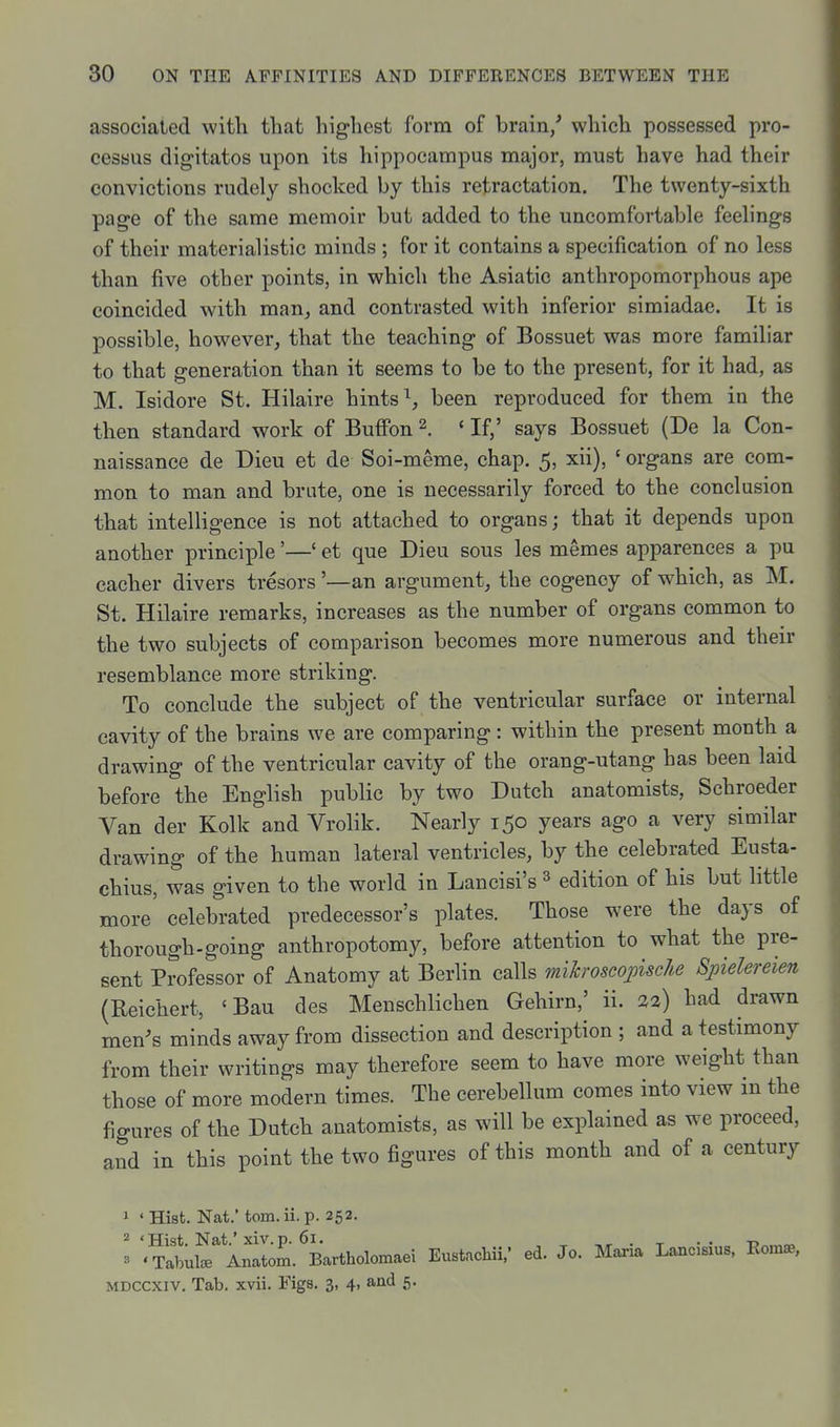 associaled with that highest form of brain/ which possessed pro- cessus digitatos upon its hippocampus major, must have had their convictions rudely shocked by this retractation. The twenty-sixth page of the same memoir but added to the uncomfortable feelings of their materialistic minds ; for it contains a specification of no less than five other points, in which the Asiatic anthropomorphous ape coincided with man^ and contrasted with inferior simiadae. It is possible, however, that the teaching of Bossuet was more familiar to that generation than it seems to be to the present, for it had, as M. Isidore St. Hilaire hints ^ been reproduced for them in the then standard work of Buffon 2. ' If,' says Bossuet (De la Con- naissanee de Dieu et de Soi-meme, chap. 5, xii), ' organs are com- mon to man and brute, one is necessarily forced to the conclusion that intelligence is not attached to organs; that it depends upon another principle'—' et que Dieu sous les memes apparences a pu cacher divers tresors '—an argument, the cogency of which, as M. St. Hilaire remarks, increases as the number of organs common to the two subjects of comparison becomes more numerous and their resemblance more striking. To conclude the subject of the ventricular surface or internal cavity of the brains we are comparing: within the present month a drawing of the ventricular cavity of the orang-utang has been laid before the English public by two Dutch anatomists, Schroeder Van der Kolk and Vrolik. Nearly 150 years ago a very similar drawing of the human lateral ventricles, by the celebrated Eusta- chius, was given to the world in Lancisi's ^ edition of his but little more' celebrated predecessor's plates. Those were the days of thorough-going anthropotomy, before attention to what the pre- sent Professor of Anatomy at Berlin calls mikroscojoische Spielereien (Reichert, ' Bau des Menschlichen Gehirn,' ii. %2) had drawn men^s minds away from dissection and description ; and a testimony from their writings may therefore seem to have more weight than those of more modern times. The cerebellum comes into view in the figures of the Dutch anatomists, as will be explained as we proceed, and in this point the two figures of this month and of a century 1 ' Hist. Nat.' torn. ii. p. 252. 3 '^aiul^^ Anltom. Bartholomaei Eustacliii/ ed. Jo. Maria Lancisius, Eoma., MDCCXiv. Tab. xvii. Figs. 3, 4, and 5.