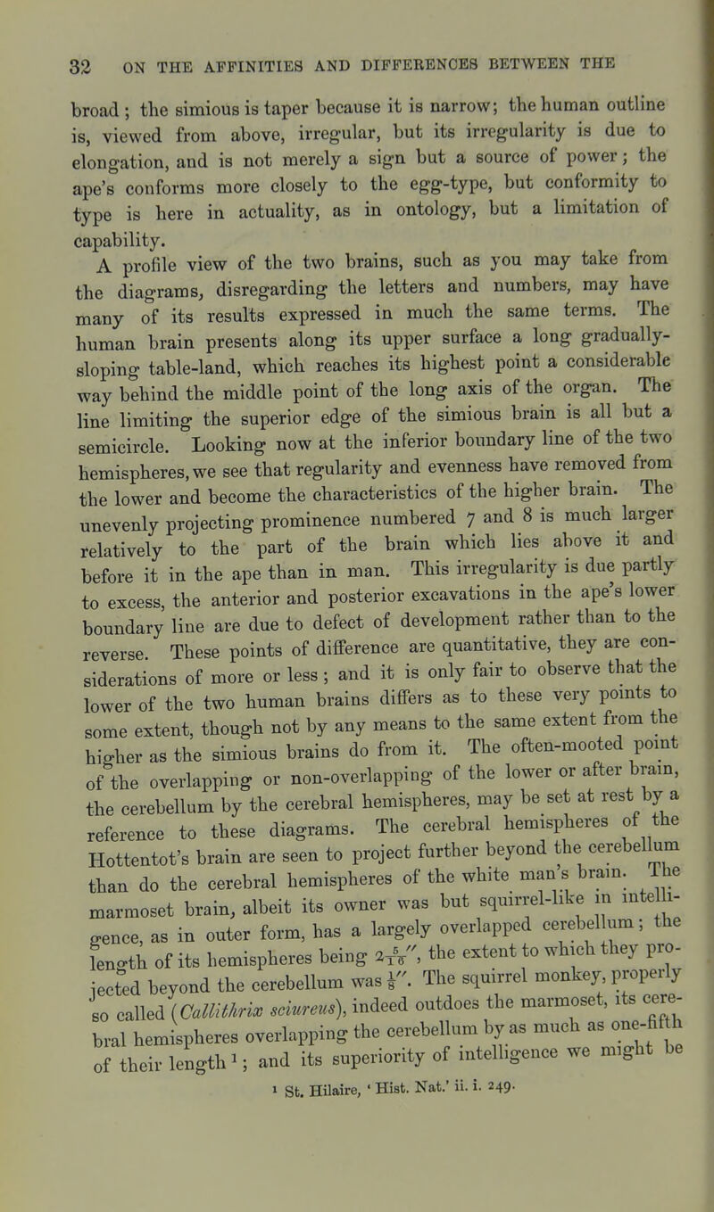 broad ; the simious is taper because it is narrow; the human outline is, viewed from above, irregular, but its irregularity is due to elongation, and is not merely a sign but a source of power; the ape's conforms more closely to the egg-type, but conformity to type is here in actuality, as in ontology, but a limitation of capability. A profile view of the two brains, such as you may take from the diagrams, disregarding the letters and numbers, may have many of its results expressed in much the same terms. The human brain presents along its upper surface a long gradually- sloping table-land, which reaches its highest point a considerable way behind the middle point of the long axis of the organ. The line limiting the superior edge of the simious brain is all but a semicircle. Looking now at the inferior boundary line of the two hemispheres, we see that regularity and evenness have removed from the lower and become the characteristics of the higher brain. The unevenly projecting prominence numbered 7 and 8 is much larger relatively to the part of the brain which lies above it and before it in the ape than in man. This irregularity is due partly to excess, the anterior and posterior excavations in the ape's lower boundary line are due to defect of development rather than to the reverse These points of difference are quantitative, they are con- siderations of more or less ; and it is only fair to observe that the lower of the two human brains differs as to these very pomts to some extent, though not by any means to the same extent from the higher as the simious brains do from it. The often-mooted pomt of the overlapping or non-overlapping of the lower or after bram, the cerebellum by the cerebral hemispheres, may be set at rest by a reference to these diagrams. The cerebral hemispheres of the Hottentot's brain are seen to project further beyond the cerebellum than do the cerebral hemispheres of the white man s bram. i he .rmoset brain, albeit its owner was but squirrel-like in mte 1 man gence, as m outer fom, has a largely overlapped cerebel um; the fength of its hemispheres being 2 A, the erfent to wh.ch they pro- ieeted beyond the cerebellum was V- The squirrel monkey properly so ealled {CallMri^ sdurem), indeed outdoes the marmoset, its cere- bral hemispheres overlapping the cerebellum by as much as one-fifth of their length ■; and its superiority of mtelbgence we m,ght be 1 St. Hilaire, ' Hist. Nat.' ii. i. 249.