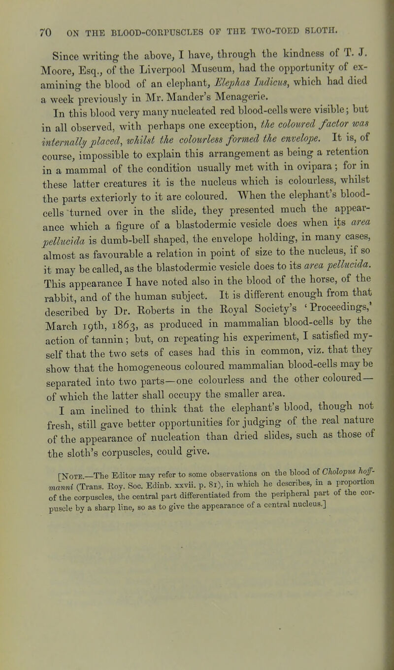 Since writing the above, I have, through the kindness of T. J. Moore, Esq., of the Liverpool Museum, had the opportunity of ex- amining the blood of an elephant, Elephas Indicus, which had died a week previously in Mr. Mander's Menagerie. In this blood very many nucleated red blood-cells were visible; but in all observed, with perhaps one exception, ihe coloured factor was internally placed, whilst the colourless formed the envelope. It is, of course, impossible to explain this arrangement as being a retention in a mammal of the condition usually met with in ovipara; for in these latter creatures it is the nucleus which is colourless, whilst the parts exteriorly to it are coloured. When the elephant's blood- cells turned over in the slide, they presented much the appear- ance which a figure of a blastodermic vesicle does when its area pellucida is dumb-bell shaped, the envelope holding, in many cases, almost as favourable a relation in point of size to the nucleus, if so it may be called, as the blastodermic vesicle does to its area pellucida. This appearance I have noted also in the blood of the horse, of the rabbit, and of the human subject. It is different enough from that described by Dr. Roberts in the Royal Society's 'Proceedings,' March 19th, 1863, as produced in mammalian blood-cells by the action of tannin; but, on repeating his experiment, I satisfied my- self that the two sets of cases had this in common, viz. that they show that the homogeneous coloured mammalian blood-cells may be separated into two parts—one colourless and the other coloured— of which the latter shall occupy the smaller area. I am inclined to think that the elephant's blood, though not fresh, still gave better opportunities for judging of the real nature of the appearance of nucleation than dried slides, such as those of the sloth's corpuscles, could give. [Note —The Editor may refer to some observations on the blood of Cholopws hoff- manni (Trans. Roy. Soc. Edinb. xxvii. p. 81), in which he describes, in a proportion of the corpuscles, the central part dififerentiated from the peripheral part of the cor- puscle by a sharp line, so as to give the appearance of a central nucleus.]