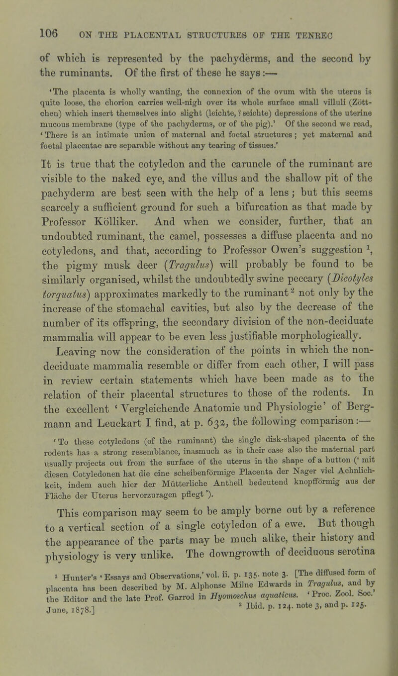 of which is represented by the pachyderms, and the second by the ruminants. Of the first of these he says :— •The placenta is wholly wanting, the connexion of the ovum with the uterus is quite loose, the chorion carries well-nigh over its whole surface small villuli (Ziitt- chen) which insert themselves into slight (leichte, ? seichte) depressions of the uterine mucous membrane (type of the pachyderms, or of the pig).' Of the second we read, * There is an intimate union of maternal and foetal structures; yet maternal and foetal placentae are separable without any tearing of tissues.' It is true that the cotyledon and the caruncle of the ruminant are visible to the naked eye, and the villus and the shallow pit of the pachyderm are best seen with the help of a lens; but this seems scarcely a sufficient ground for such a bifurcation as that made by Professor Kolliker. And when we consider, further, that an undoubted ruminant, the camel, possesses a diffuse placenta and no cotyledons, and that, according to Professor Owen's suggestion \ the pigmy musk deer {Tragulus) will probably be found to be similarly organised, whilst the undoubtedly swine peccary [Bicotyles torquatus) approximates markedly to the ruminant ^ not only by the increase of the stomachal cavities, but also by the decrease of the number of its offspring, the secondary division of the non-deciduate mammalia will appear to be even less justifiable morphologically. Leaving now the consideration of the points in which the non- deciduate mammalia resemble or differ from each other, I will pass in review certain statements which have been made as to the relation of their placental structures to those of the rodents. In the excellent ' Vergleichende Anatomic und Physiologic' of Berg- mann and Leuckart I find, at p. 632, the following comparison :— ' To these cotyledons (of the ruminant) the single disk-shaped placenta of the rodents has a strong resemblance, inasmuch as in their case also the maternal part usually projects out from the surface of the uterus in the shape of a button (' mit diesen Cotyledonen hat die eine scheibenformige Placenta der Nager viel Aehnlich- keit, indem auch hier der MiitterHche Antheil bedeutend knopfformig aus der Flache der Uterus hervorzuragen pflegt'). This comparison may seem to be amply borne out by a reference to a vertical section of a single cotyledon of a ewe. But though the appearance of the parts may be much alike, their history and physiology is very unlike. The downgrowth of deciduous serotina 1 Hunter's 'Essays and Observations,'vol. ii. p. I35- note 3. [The diffused form of placenta has been described by M. Alphonse Milne Edwards in Tragulxi^, and by the Editor and the late Prof. Garrod in Hyomoschm aquaticm. 'Proc. Zool. boc. June, 1878.] ' I^'d- P- 4- note 3. and p. 125.