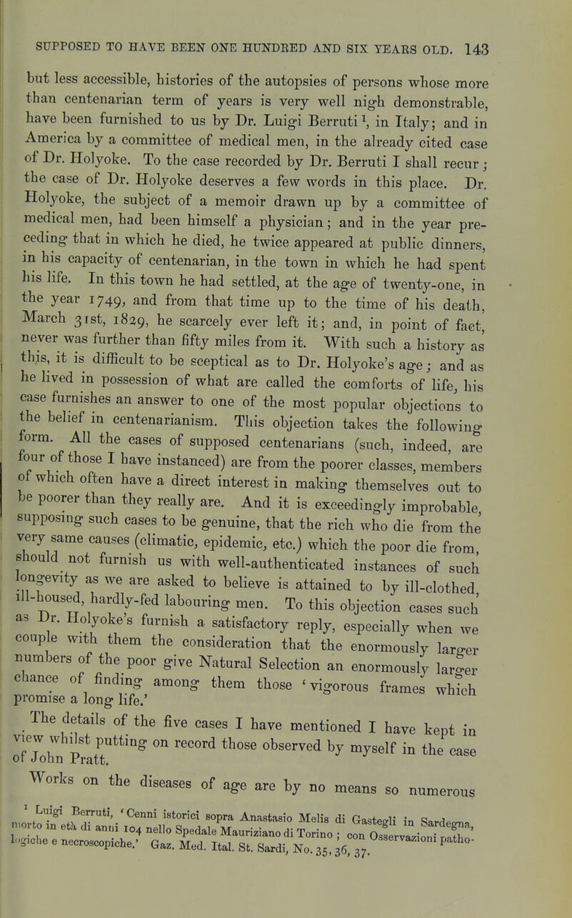 but less accessible, histories of the autopsies of persons whose more than centenarian term of years is very well nig-h demonstrable, have been furnished to us by Dr. Luigi Berruti i, in Italy; and in America by a committee of medical men, in the already cited case of Dr. Holyoke. To the case recorded by Dr. Berruti I shall recur ; the case of Dr. Holyoke deserves a few words in this place. Dr. Holyoke, the subject of a memoir drawn up by a committee of medical men, had been himself a physician; and in the year pre- ceding that in which he died, he twice appeared at public dinners, in his capacity of centenarian, in the town in which he had spent his life. In this town he had settled, at the age of twenty-one, in the year 1749, and from that time up to the time of his death, March 3rst, 1829, he scarcely ever left it; and, in point of fact,' never was further than fifty miles from it. With such a history as this, it is difficult to be sceptical as to Dr. Holyoke's age; and as he Hved in possession of what are called the comforts of life, his case furnishes an answer to one of the most popular objections to the belief in centenarianism. This objection takes the following form. All the cases of supposed centenarians (such, indeed, are four of those I have instanced) are from the poorer classes, members of which often have a direct interest in making themselves out to be poorer than they really are. And it is exceedingly improbable supposing such cases to be genuine, that the rich who die from the very same causes (climatic, epidemic, etc.) which the poor die from should not furnish us with well-authenticated instances of such longevity as we are asked to believe is attained to by ill-clothed Ill-housed, hardly-fed labouring men. To this objection cases such as Dr. Holyoke s furnish a satisfactory reply, especially when we couple with them the consideration that the enormously larger numbers of the poor give Natural Selection an enormously larger chance of finding among them those ' vigorous frames which promise a long life.' The details of the five cases I have mentioned I have kept in Works on the diseases of age are by no means so numerous nmrto m eth di mm 104 nello Spedala Mauriziano di Torino ; con OsservLonfrS' logiche e necroscopiche.' Gaz. Med. Ital. St. Sardi, No. 35 36 37 ^''''^^